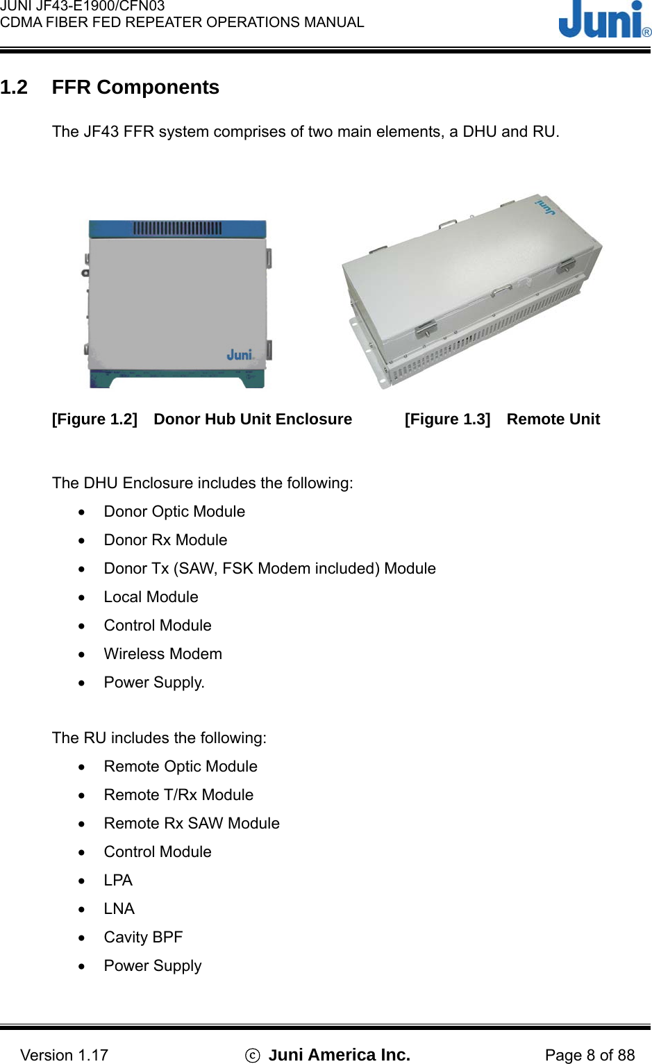  JUNI JF43-E1900/CFN03 CDMA FIBER FED REPEATER OPERATIONS MANUAL                                    Version 1.17  ⓒ Juni America Inc. Page 8 of 88 1.2 FFR Components  The JF43 FFR system comprises of two main elements, a DHU and RU.                         [Figure 1.2]  Donor Hub Unit Enclosure     [Figure 1.3]  Remote Unit   The DHU Enclosure includes the following: •  Donor Optic Module •  Donor Rx Module •  Donor Tx (SAW, FSK Modem included) Module •  Local Module •  Control Module •  Wireless Modem •  Power Supply.  The RU includes the following: •  Remote Optic Module •  Remote T/Rx Module •  Remote Rx SAW Module •  Control Module •  LPA •  LNA •  Cavity BPF •  Power Supply  