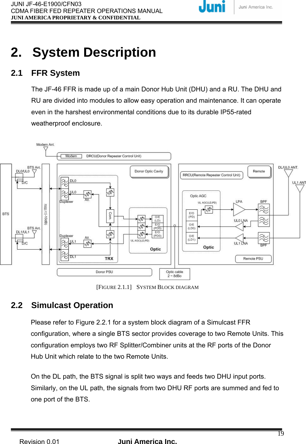  JUNI JF-46-E1900/CFN03 CDMA FIBER FED REPEATER OPERATIONS MANUAL JUNI AMERICA PROPRIETARY &amp; CONFIDENTIAL                                   Revision 0.01  Juni America Inc.  19 2. System Description  2.1 FFR System  The JF-46 FFR is made up of a main Donor Hub Unit (DHU) and a RU. The DHU and RU are divided into modules to allow easy operation and maintenance. It can operate even in the harshest environmental conditions due to its durable IP55-rated weatherproof enclosure.   [FIGURE 2.1.1]  SYSTEM BLOCK DIAGRAM  2.2 Simulcast Operation Please refer to Figure 2.2.1 for a system block diagram of a Simulcast FFR configuration, where a single BTS sector provides coverage to two Remote Units. This configuration employs two RF Splitter/Combiner units at the RF ports of the Donor Hub Unit which relate to the two Remote Units. On the DL path, the BTS signal is split two ways and feeds two DHU input ports. Similarly, on the UL path, the signals from two DHU RF ports are summed and fed to one port of the BTS. 