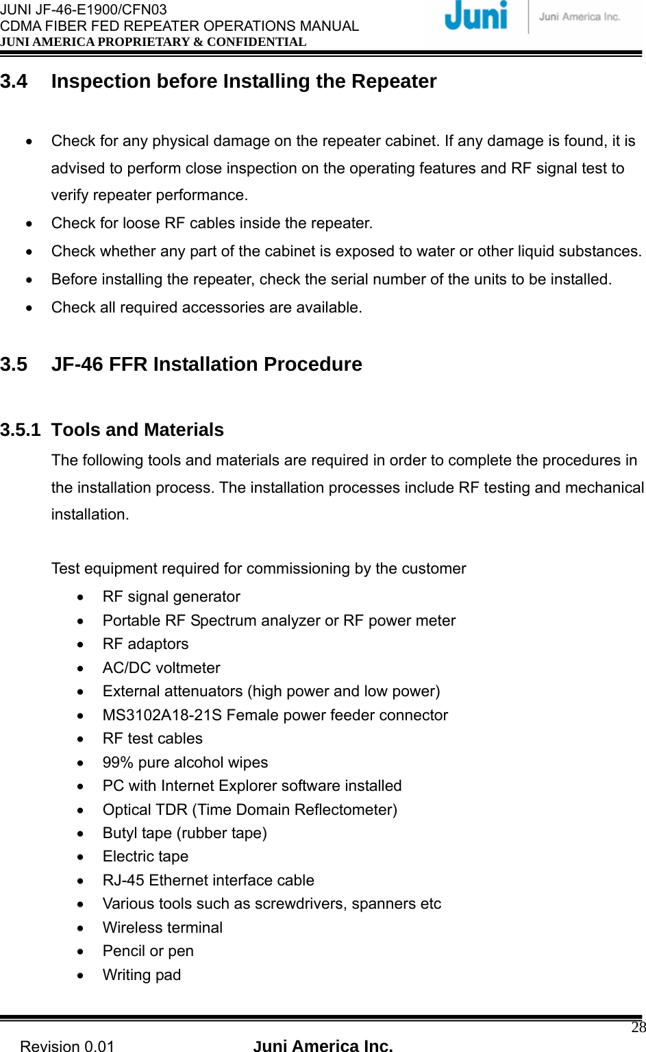  JUNI JF-46-E1900/CFN03 CDMA FIBER FED REPEATER OPERATIONS MANUAL JUNI AMERICA PROPRIETARY &amp; CONFIDENTIAL                                   Revision 0.01  Juni America Inc.  283.4  Inspection before Installing the Repeater  •  Check for any physical damage on the repeater cabinet. If any damage is found, it is advised to perform close inspection on the operating features and RF signal test to verify repeater performance. •  Check for loose RF cables inside the repeater. •  Check whether any part of the cabinet is exposed to water or other liquid substances. •  Before installing the repeater, check the serial number of the units to be installed. •  Check all required accessories are available.  3.5  JF-46 FFR Installation Procedure  3.5.1 Tools and Materials The following tools and materials are required in order to complete the procedures in the installation process. The installation processes include RF testing and mechanical installation.  Test equipment required for commissioning by the customer •  RF signal generator •  Portable RF Spectrum analyzer or RF power meter • RF adaptors • AC/DC voltmeter •  External attenuators (high power and low power) •  MS3102A18-21S Female power feeder connector   •  RF test cables •  99% pure alcohol wipes •  PC with Internet Explorer software installed •  Optical TDR (Time Domain Reflectometer) •  Butyl tape (rubber tape) • Electric tape •  RJ-45 Ethernet interface cable •  Various tools such as screwdrivers, spanners etc • Wireless terminal •  Pencil or pen • Writing pad 