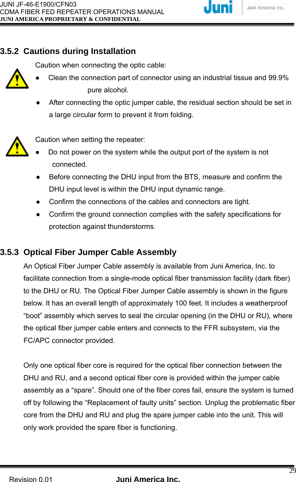  JUNI JF-46-E1900/CFN03 CDMA FIBER FED REPEATER OPERATIONS MANUAL JUNI AMERICA PROPRIETARY &amp; CONFIDENTIAL                                   Revision 0.01  Juni America Inc.  29 3.5.2 Cautions during Installation Caution when connecting the optic cable: ●  Clean the connection part of connector using an industrial tissue and 99.9%      pure alcohol. ●  After connecting the optic jumper cable, the residual section should be set in a large circular form to prevent it from folding.    Caution when setting the repeater: ●  Do not power on the system while the output port of the system is not      connected. ●  Before connecting the DHU input from the BTS, measure and confirm the DHU input level is within the DHU input dynamic range.   ●  Confirm the connections of the cables and connectors are tight. ●  Confirm the ground connection complies with the safety specifications for protection against thunderstorms.  3.5.3  Optical Fiber Jumper Cable Assembly An Optical Fiber Jumper Cable assembly is available from Juni America, Inc. to facilitate connection from a single-mode optical fiber transmission facility (dark fiber) to the DHU or RU. The Optical Fiber Jumper Cable assembly is shown in the figure below. It has an overall length of approximately 100 feet. It includes a weatherproof “boot” assembly which serves to seal the circular opening (in the DHU or RU), where the optical fiber jumper cable enters and connects to the FFR subsystem, via the FC/APC connector provided.    Only one optical fiber core is required for the optical fiber connection between the DHU and RU, and a second optical fiber core is provided within the jumper cable assembly as a “spare”. Should one of the fiber cores fail, ensure the system is turned off by following the “Replacement of faulty units” section. Unplug the problematic fiber core from the DHU and RU and plug the spare jumper cable into the unit. This will only work provided the spare fiber is functioning.  