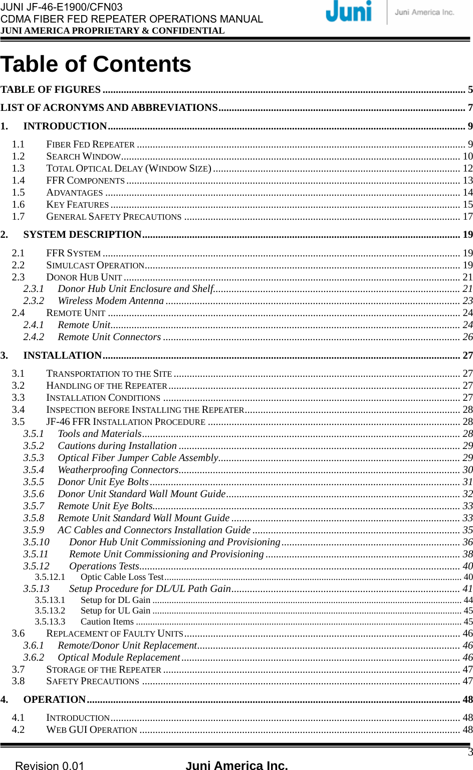  JUNI JF-46-E1900/CFN03 CDMA FIBER FED REPEATER OPERATIONS MANUAL JUNI AMERICA PROPRIETARY &amp; CONFIDENTIAL                                   Revision 0.01  Juni America Inc.  3Table of Contents TABLE OF FIGURES .......................................................................................................................................... 5 LIST OF ACRONYMS AND ABBREVIATIONS..............................................................................................7 1. INTRODUCTION........................................................................................................................................ 9 1.1 FIBER FED REPEATER ............................................................................................................................. 9 1.2 SEARCH WINDOW................................................................................................................................. 10 1.3 TOTAL OPTICAL DELAY (WINDOW SIZE).............................................................................................. 12 1.4 FFR COMPONENTS ............................................................................................................................... 13 1.5 ADVANTAGES ....................................................................................................................................... 14 1.6 KEY FEATURES ..................................................................................................................................... 15 1.7 GENERAL SAFETY PRECAUTIONS ......................................................................................................... 17 2. SYSTEM DESCRIPTION......................................................................................................................... 19 2.1 FFR SYSTEM ........................................................................................................................................ 19 2.2 SIMULCAST OPERATION........................................................................................................................ 19 2.3 DONOR HUB UNIT ................................................................................................................................ 21 2.3.1 Donor Hub Unit Enclosure and Shelf.............................................................................................. 21 2.3.2 Wireless Modem Antenna ................................................................................................................ 23 2.4 REMOTE UNIT ...................................................................................................................................... 24 2.4.1 Remote Unit..................................................................................................................................... 24 2.4.2 Remote Unit Connectors ................................................................................................................. 26 3. INSTALLATION........................................................................................................................................ 27 3.1 TRANSPORTATION TO THE SITE ............................................................................................................. 27 3.2 HANDLING OF THE REPEATER............................................................................................................... 27 3.3 INSTALLATION CONDITIONS ................................................................................................................. 27 3.4 INSPECTION BEFORE INSTALLING THE REPEATER.................................................................................. 28 3.5 JF-46 FFR INSTALLATION PROCEDURE ................................................................................................ 28 3.5.1 Tools and Materials......................................................................................................................... 28 3.5.2 Cautions during Installation ........................................................................................................... 29 3.5.3 Optical Fiber Jumper Cable Assembly............................................................................................ 29 3.5.4 Weatherproofing Connectors........................................................................................................... 30 3.5.5 Donor Unit Eye Bolts...................................................................................................................... 31 3.5.6 Donor Unit Standard Wall Mount Guide......................................................................................... 32 3.5.7 Remote Unit Eye Bolts..................................................................................................................... 33 3.5.8 Remote Unit Standard Wall Mount Guide....................................................................................... 33 3.5.9 AC Cables and Connectors Installation Guide ............................................................................... 35 3.5.10 Donor Hub Unit Commissioning and Provisioning.................................................................... 36 3.5.11 Remote Unit Commissioning and Provisioning .......................................................................... 38 3.5.12 Operations Tests.......................................................................................................................... 40 3.5.12.1 Optic Cable Loss Test............................................................................................................................. 40 3.5.13 Setup Procedure for DL/UL Path Gain....................................................................................... 41 3.5.13.1 Setup for DL Gain .................................................................................................................................. 44 3.5.13.2 Setup for UL Gain .................................................................................................................................. 45 3.5.13.3 Caution Items ......................................................................................................................................... 45 3.6 REPLACEMENT OF FAULTY UNITS......................................................................................................... 46 3.6.1 Remote/Donor Unit Replacement.................................................................................................... 46 3.6.2 Optical Module Replacement.......................................................................................................... 46 3.7 STORAGE OF THE REPEATER ................................................................................................................. 47 3.8 SAFETY PRECAUTIONS ......................................................................................................................... 47 4. OPERATION.............................................................................................................................................. 48 4.1 INTRODUCTION..................................................................................................................................... 48 4.2 WEB GUI OPERATION .......................................................................................................................... 48 