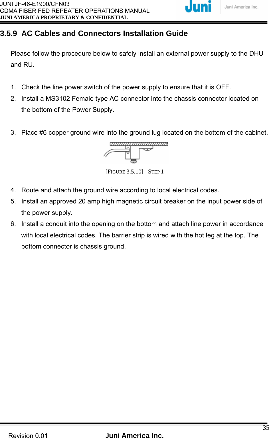  JUNI JF-46-E1900/CFN03 CDMA FIBER FED REPEATER OPERATIONS MANUAL JUNI AMERICA PROPRIETARY &amp; CONFIDENTIAL                                   Revision 0.01  Juni America Inc.  353.5.9  AC Cables and Connectors Installation Guide  Please follow the procedure below to safely install an external power supply to the DHU and RU.  1.  Check the line power switch of the power supply to ensure that it is OFF. 2.  Install a MS3102 Female type AC connector into the chassis connector located on the bottom of the Power Supply.  3.  Place #6 copper ground wire into the ground lug located on the bottom of the cabinet.  [FIGURE 3.5.10]  STEP 1   4.  Route and attach the ground wire according to local electrical codes. 5.  Install an approved 20 amp high magnetic circuit breaker on the input power side of the power supply. 6.  Install a conduit into the opening on the bottom and attach line power in accordance with local electrical codes. The barrier strip is wired with the hot leg at the top. The bottom connector is chassis ground.  