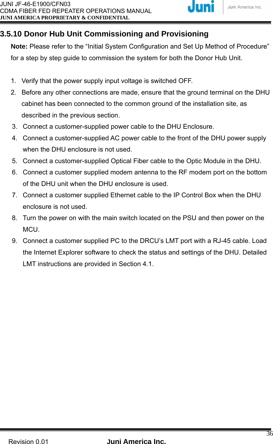  JUNI JF-46-E1900/CFN03 CDMA FIBER FED REPEATER OPERATIONS MANUAL JUNI AMERICA PROPRIETARY &amp; CONFIDENTIAL                                   Revision 0.01  Juni America Inc.  363.5.10 Donor Hub Unit Commissioning and Provisioning Note: Please refer to the “Initial System Configuration and Set Up Method of Procedure” for a step by step guide to commission the system for both the Donor Hub Unit.  1.  Verify that the power supply input voltage is switched OFF. 2.  Before any other connections are made, ensure that the ground terminal on the DHU cabinet has been connected to the common ground of the installation site, as described in the previous section. 3.  Connect a customer-supplied power cable to the DHU Enclosure. 4.  Connect a customer-supplied AC power cable to the front of the DHU power supply when the DHU enclosure is not used. 5.  Connect a customer-supplied Optical Fiber cable to the Optic Module in the DHU. 6.  Connect a customer supplied modem antenna to the RF modem port on the bottom of the DHU unit when the DHU enclosure is used. 7.  Connect a customer supplied Ethernet cable to the IP Control Box when the DHU enclosure is not used. 8.  Turn the power on with the main switch located on the PSU and then power on the MCU. 9.  Connect a customer supplied PC to the DRCU’s LMT port with a RJ-45 cable. Load the Internet Explorer software to check the status and settings of the DHU. Detailed LMT instructions are provided in Section 4.1. 