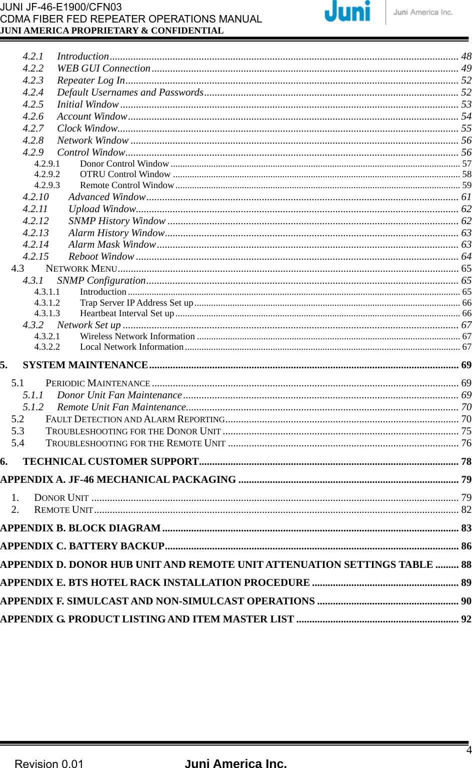  JUNI JF-46-E1900/CFN03 CDMA FIBER FED REPEATER OPERATIONS MANUAL JUNI AMERICA PROPRIETARY &amp; CONFIDENTIAL                                   Revision 0.01  Juni America Inc.  44.2.1 Introduction..................................................................................................................................... 48 4.2.2 WEB GUI Connection..................................................................................................................... 49 4.2.3 Repeater Log In............................................................................................................................... 52 4.2.4 Default Usernames and Passwords................................................................................................. 52 4.2.5 Initial Window................................................................................................................................. 53 4.2.6 Account Window.............................................................................................................................. 54 4.2.7 Clock Window.................................................................................................................................. 55 4.2.8 Network Window ............................................................................................................................. 56 4.2.9 Control Window............................................................................................................................... 56 4.2.9.1 Donor Control Window .......................................................................................................................... 57 4.2.9.2 OTRU Control Window ......................................................................................................................... 58 4.2.9.3 Remote Control Window........................................................................................................................ 59 4.2.10 Advanced Window....................................................................................................................... 61 4.2.11 Upload Window........................................................................................................................... 62 4.2.12 SNMP History Window ............................................................................................................... 62 4.2.13 Alarm History Window................................................................................................................ 63 4.2.14 Alarm Mask Window................................................................................................................... 63 4.2.15 Reboot Window ........................................................................................................................... 64 4.3 NETWORK MENU.................................................................................................................................. 65 4.3.1 SNMP Configuration....................................................................................................................... 65 4.3.1.1 Introduction............................................................................................................................................ 65 4.3.1.2 Trap Server IP Address Set up................................................................................................................ 66 4.3.1.3 Heartbeat Interval Set up........................................................................................................................ 66 4.3.2 Network Set up ................................................................................................................................ 67 4.3.2.1 Wireless Network Information ............................................................................................................... 67 4.3.2.2 Local Network Information.................................................................................................................... 67 5. SYSTEM MAINTENANCE...................................................................................................................... 69 5.1 PERIODIC MAINTENANCE ..................................................................................................................... 69 5.1.1 Donor Unit Fan Maintenance......................................................................................................... 69 5.1.2 Remote Unit Fan Maintenance........................................................................................................ 70 5.2 FAULT DETECTION AND ALARM REPORTING......................................................................................... 70 5.3 TROUBLESHOOTING FOR THE DONOR UNIT .......................................................................................... 75 5.4 TROUBLESHOOTING FOR THE REMOTE UNIT ........................................................................................ 76 6. TECHNICAL CUSTOMER SUPPORT................................................................................................... 78 APPENDIX A. JF-46 MECHANICAL PACKAGING .................................................................................... 79 1. DONOR UNIT ............................................................................................................................................ 79 2. REMOTE UNIT........................................................................................................................................... 82 APPENDIX B. BLOCK DIAGRAM................................................................................................................. 83 APPENDIX C. BATTERY BACKUP................................................................................................................ 86 APPENDIX D. DONOR HUB UNIT AND REMOTE UNIT ATTENUATION SETTINGS TABLE ......... 88 APPENDIX E. BTS HOTEL RACK INSTALLATION PROCEDURE ........................................................ 89 APPENDIX F. SIMULCAST AND NON-SIMULCAST OPERATIONS ...................................................... 90 APPENDIX G. PRODUCT LISTING AND ITEM MASTER LIST .............................................................. 92  