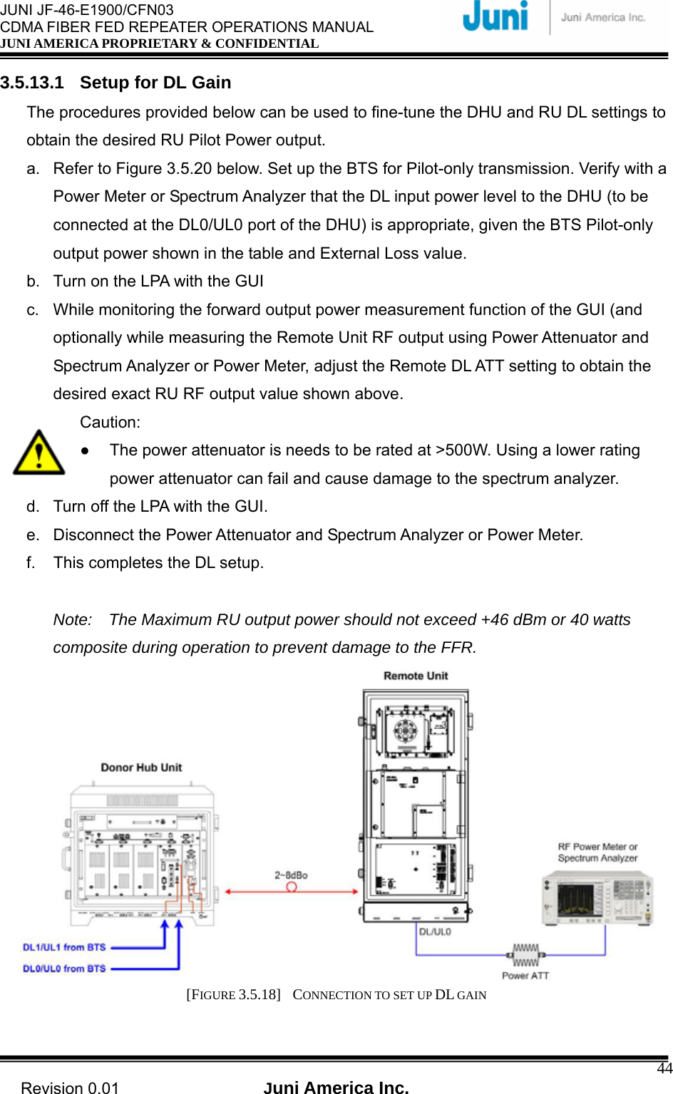  JUNI JF-46-E1900/CFN03 CDMA FIBER FED REPEATER OPERATIONS MANUAL JUNI AMERICA PROPRIETARY &amp; CONFIDENTIAL                                   Revision 0.01  Juni America Inc.  443.5.13.1  Setup for DL Gain The procedures provided below can be used to fine-tune the DHU and RU DL settings to obtain the desired RU Pilot Power output. a.  Refer to Figure 3.5.20 below. Set up the BTS for Pilot-only transmission. Verify with a Power Meter or Spectrum Analyzer that the DL input power level to the DHU (to be connected at the DL0/UL0 port of the DHU) is appropriate, given the BTS Pilot-only output power shown in the table and External Loss value. b.  Turn on the LPA with the GUI c.  While monitoring the forward output power measurement function of the GUI (and optionally while measuring the Remote Unit RF output using Power Attenuator and Spectrum Analyzer or Power Meter, adjust the Remote DL ATT setting to obtain the desired exact RU RF output value shown above. Caution: ●  The power attenuator is needs to be rated at &gt;500W. Using a lower rating power attenuator can fail and cause damage to the spectrum analyzer. d.  Turn off the LPA with the GUI. e.  Disconnect the Power Attenuator and Spectrum Analyzer or Power Meter. f.  This completes the DL setup.  Note:    The Maximum RU output power should not exceed +46 dBm or 40 watts composite during operation to prevent damage to the FFR.  [FIGURE 3.5.18]  CONNECTION TO SET UP DL GAIN  