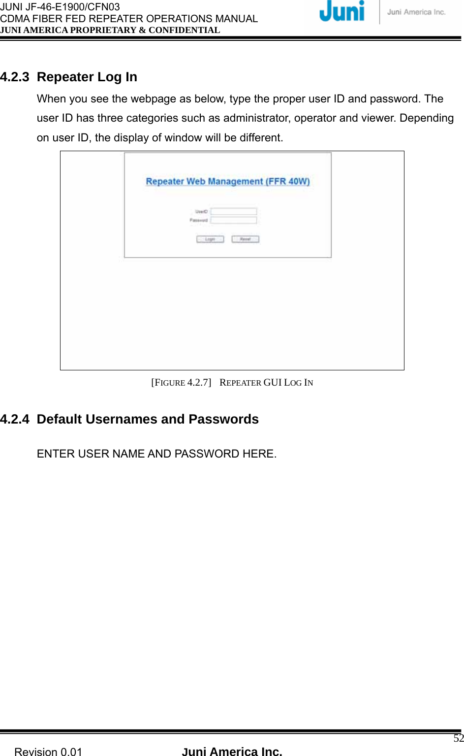  JUNI JF-46-E1900/CFN03 CDMA FIBER FED REPEATER OPERATIONS MANUAL JUNI AMERICA PROPRIETARY &amp; CONFIDENTIAL                                   Revision 0.01  Juni America Inc.  52 4.2.3 Repeater Log In When you see the webpage as below, type the proper user ID and password. The user ID has three categories such as administrator, operator and viewer. Depending on user ID, the display of window will be different.  [FIGURE 4.2.7]  REPEATER GUI LOG IN  4.2.4 Default Usernames and Passwords  ENTER USER NAME AND PASSWORD HERE. 