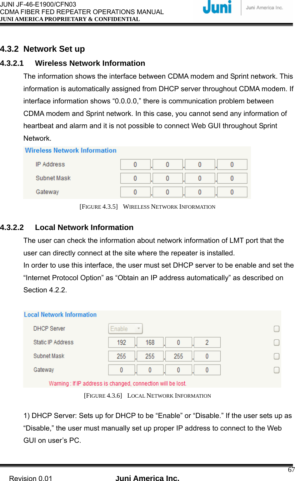  JUNI JF-46-E1900/CFN03 CDMA FIBER FED REPEATER OPERATIONS MANUAL JUNI AMERICA PROPRIETARY &amp; CONFIDENTIAL                                   Revision 0.01  Juni America Inc.  67 4.3.2 Network Set up 4.3.2.1  Wireless Network Information The information shows the interface between CDMA modem and Sprint network. This information is automatically assigned from DHCP server throughout CDMA modem. If interface information shows “0.0.0.0,” there is communication problem between CDMA modem and Sprint network. In this case, you cannot send any information of heartbeat and alarm and it is not possible to connect Web GUI throughout Sprint Network.  [FIGURE 4.3.5]  WIRELESS NETWORK INFORMATION  4.3.2.2  Local Network Information The user can check the information about network information of LMT port that the user can directly connect at the site where the repeater is installed. In order to use this interface, the user must set DHCP server to be enable and set the “Internet Protocol Option” as “Obtain an IP address automatically” as described on Section 4.2.2.     [FIGURE 4.3.6]  LOCAL NETWORK INFORMATION  1) DHCP Server: Sets up for DHCP to be “Enable” or “Disable.” If the user sets up as “Disable,” the user must manually set up proper IP address to connect to the Web GUI on user’s PC.  