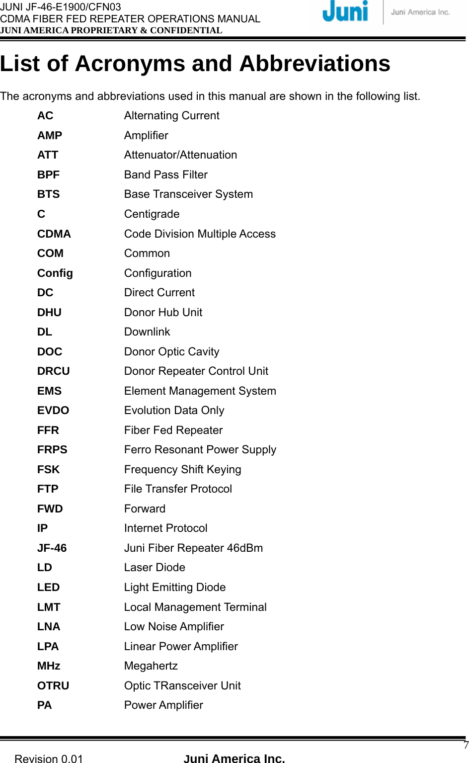  JUNI JF-46-E1900/CFN03 CDMA FIBER FED REPEATER OPERATIONS MANUAL JUNI AMERICA PROPRIETARY &amp; CONFIDENTIAL                                   Revision 0.01  Juni America Inc.  7List of Acronyms and Abbreviations  The acronyms and abbreviations used in this manual are shown in the following list. AC   Alternating Current AMP   Amplifier ATT   Attenuator/Attenuation BPF   Band Pass Filter BTS   Base Transceiver System C   Centigrade CDMA   Code Division Multiple Access COM   Common Config   Configuration DC   Direct Current DHU   Donor Hub Unit DL   Downlink DOC   Donor Optic Cavity DRCU   Donor Repeater Control Unit EMS   Element Management System EVDO   Evolution Data Only FFR   Fiber Fed Repeater FRPS   Ferro Resonant Power Supply FSK   Frequency Shift Keying FTP   File Transfer Protocol FWD   Forward IP   Internet Protocol JF-46   Juni Fiber Repeater 46dBm LD   Laser Diode LED   Light Emitting Diode LMT   Local Management Terminal LNA   Low Noise Amplifier LPA   Linear Power Amplifier MHz   Megahertz OTRU   Optic TRansceiver Unit PA   Power Amplifier 