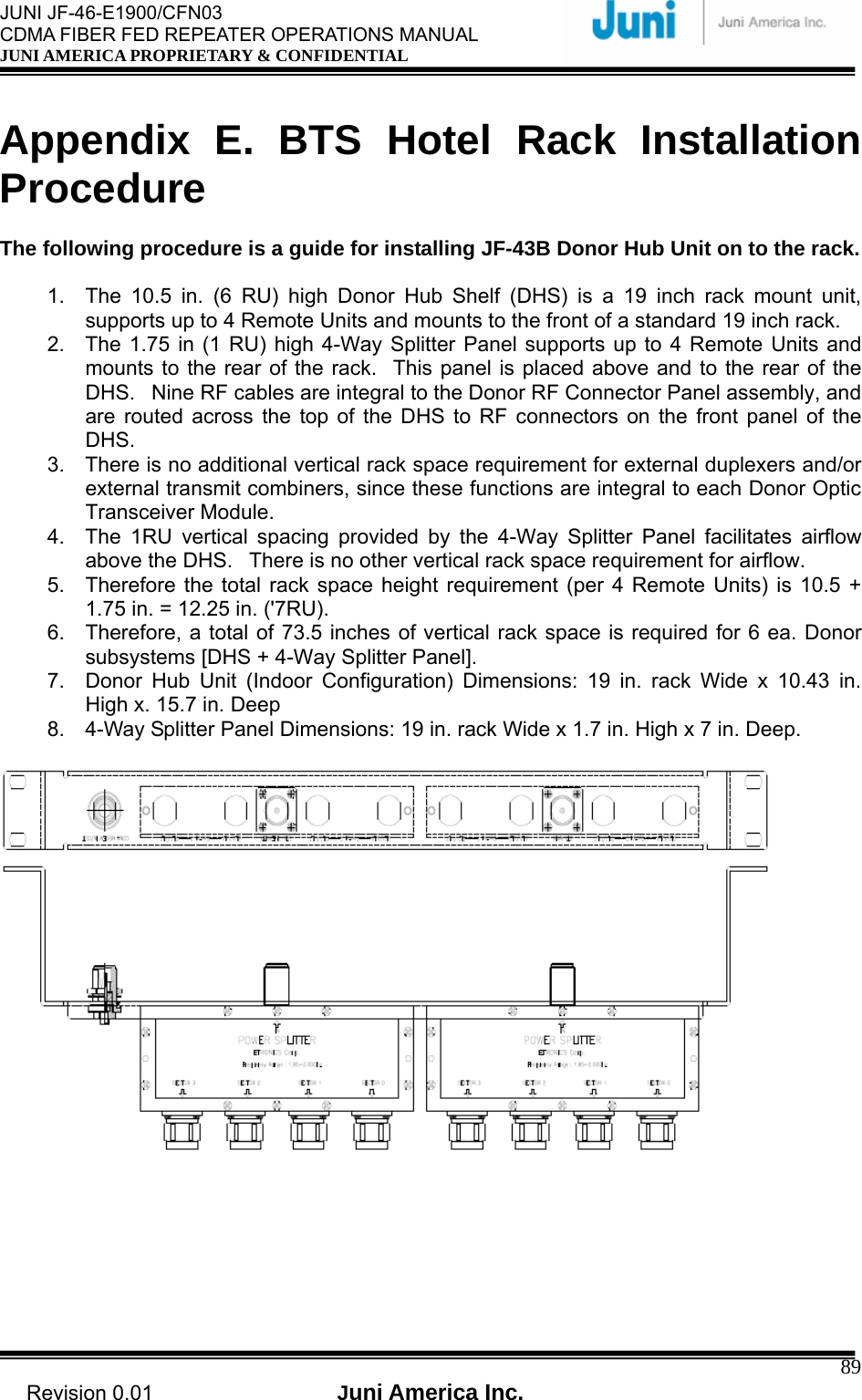  JUNI JF-46-E1900/CFN03 CDMA FIBER FED REPEATER OPERATIONS MANUAL JUNI AMERICA PROPRIETARY &amp; CONFIDENTIAL                                   Revision 0.01  Juni America Inc.  89 Appendix E. BTS Hotel Rack Installation Procedure  The following procedure is a guide for installing JF-43B Donor Hub Unit on to the rack.  1.  The 10.5 in. (6 RU) high Donor Hub Shelf (DHS) is a 19 inch rack mount unit, supports up to 4 Remote Units and mounts to the front of a standard 19 inch rack. 2.  The 1.75 in (1 RU) high 4-Way Splitter Panel supports up to 4 Remote Units and mounts to the rear of the rack.   This panel is placed above and to the rear of the DHS.   Nine RF cables are integral to the Donor RF Connector Panel assembly, and are routed across the top of the DHS to RF connectors on the front panel of the DHS. 3.  There is no additional vertical rack space requirement for external duplexers and/or external transmit combiners, since these functions are integral to each Donor Optic Transceiver Module. 4.  The 1RU vertical spacing provided by the 4-Way Splitter Panel facilitates airflow above the DHS.   There is no other vertical rack space requirement for airflow. 5.  Therefore the total rack space height requirement (per 4 Remote Units) is 10.5 + 1.75 in. = 12.25 in. (&apos;7RU). 6.  Therefore, a total of 73.5 inches of vertical rack space is required for 6 ea. Donor subsystems [DHS + 4-Way Splitter Panel]. 7.  Donor Hub Unit (Indoor Configuration) Dimensions: 19 in. rack Wide x 10.43 in. High x. 15.7 in. Deep 8.  4-Way Splitter Panel Dimensions: 19 in. rack Wide x 1.7 in. High x 7 in. Deep.    