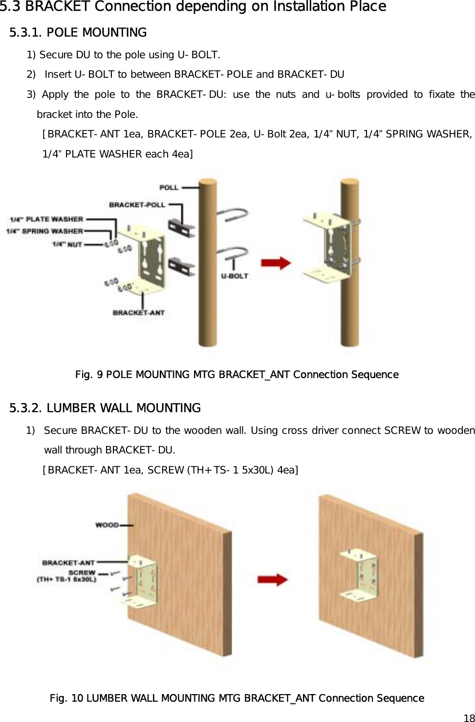   185.3 BRACKET Connection depending on Installation Place 5.3.1. POLE MOUNTING 1) Secure DU to the pole using U-BOLT.  2)  Insert U-BOLT to between BRACKET-POLE and BRACKET-DU 3) Apply the pole to the BRACKET-DU: use the nuts and u-bolts provided to fixate the bracket into the Pole. [BRACKET-ANT 1ea, BRACKET-POLE 2ea, U-Bolt 2ea, 1/4” NUT, 1/4” SPRING WASHER, 1/4” PLATE WASHER each 4ea]  Fig. 9 POLE MOUNTING MTG BRACKET_ANT Connection Sequence 5.3.2. LUMBER WALL MOUNTING 1)  Secure BRACKET-DU to the wooden wall. Using cross driver connect SCREW to wooden wall through BRACKET-DU.      [BRACKET-ANT 1ea, SCREW (TH+ TS-1 5x30L) 4ea]   Fig. 10 LUMBER WALL MOUNTING MTG BRACKET_ANT Connection Sequence 