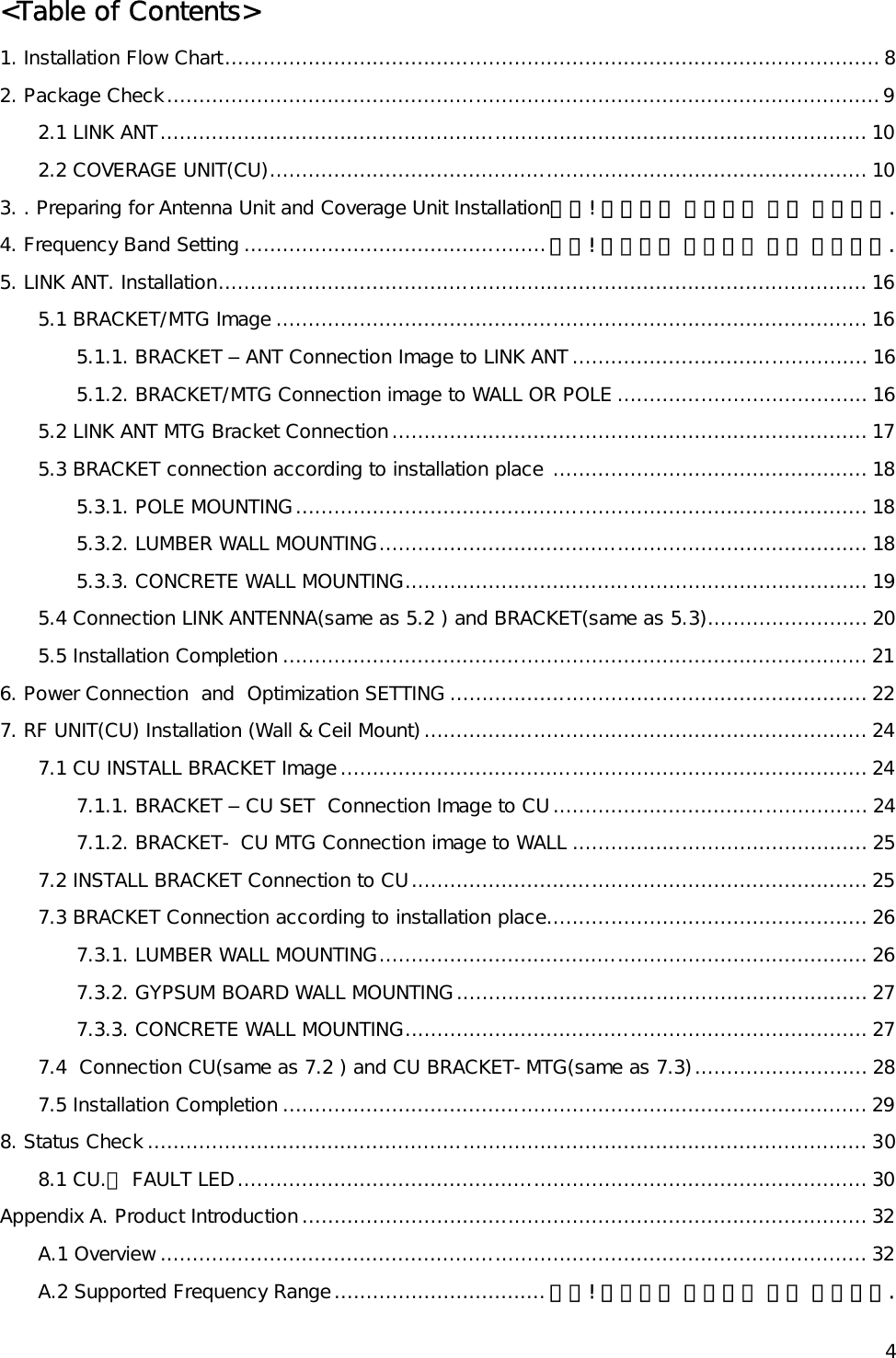   4&lt;Table of Contents&gt; 1. Installation Flow Chart...................................................................................................... 8 2. Package Check...............................................................................................................9 2.1 LINK ANT.............................................................................................................. 10 2.2 COVERAGE UNIT(CU)............................................................................................. 10 3. . Preparing for Antenna Unit and Coverage Unit Installation오류! 책갈피가 정의되어 있지 않습니다. 4. Frequency Band Setting ...............................................오류! 책갈피가 정의되어 있지 않습니다. 5. LINK ANT. Installation..................................................................................................... 16 5.1 BRACKET/MTG Image ............................................................................................ 16 5.1.1. BRACKET – ANT Connection Image to LINK ANT.............................................. 16 5.1.2. BRACKET/MTG Connection image to WALL OR POLE ....................................... 16 5.2 LINK ANT MTG Bracket Connection.......................................................................... 17 5.3 BRACKET connection according to installation place ................................................. 18 5.3.1. POLE MOUNTING......................................................................................... 18 5.3.2. LUMBER WALL MOUNTING............................................................................ 18 5.3.3. CONCRETE WALL MOUNTING........................................................................ 19 5.4 Connection LINK ANTENNA(same as 5.2 ) and BRACKET(same as 5.3)......................... 20 5.5 Installation Completion ........................................................................................... 21 6. Power Connection  and  Optimization SETTING ................................................................. 22 7. RF UNIT(CU) Installation (Wall &amp; Ceil Mount)..................................................................... 24 7.1 CU INSTALL BRACKET Image.................................................................................. 24 7.1.1. BRACKET – CU SET  Connection Image to CU................................................. 24 7.1.2. BRACKET- CU MTG Connection image to WALL .............................................. 25 7.2 INSTALL BRACKET Connection to CU....................................................................... 25 7.3 BRACKET Connection according to installation place.................................................. 26 7.3.1. LUMBER WALL MOUNTING............................................................................ 26 7.3.2. GYPSUM BOARD WALL MOUNTING................................................................ 27 7.3.3. CONCRETE WALL MOUNTING........................................................................ 27 7.4  Connection CU(same as 7.2 ) and CU BRACKET-MTG(same as 7.3)........................... 28 7.5 Installation Completion ........................................................................................... 29 8. Status Check ................................................................................................................ 30 8.1 CU.의 FAULT LED.................................................................................................. 30 Appendix A. Product Introduction........................................................................................ 32 A.1 Overview .............................................................................................................. 32 A.2 Supported Frequency Range................................. 오류! 책갈피가 정의되어 있지 않습니다. 