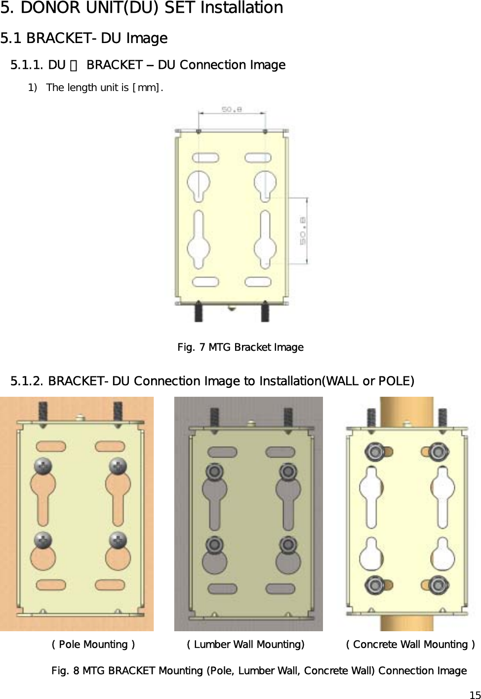    15 5. DONOR UNIT(DU) SET Installation 5.1 BRACKET-DU Image  5.1.1. DU 에 BRACKET – DU Connection Image  1)  The length unit is [mm].  Fig. 7 MTG Bracket Image 5.1.2. BRACKET-DU Connection Image to Installation(WALL or POLE)               ( Pole Mounting )               ( Lumber Wall Mounting)            ( Concrete Wall Mounting ) Fig. 8 MTG BRACKET Mounting (Pole, Lumber Wall, Concrete Wall) Connection Image 