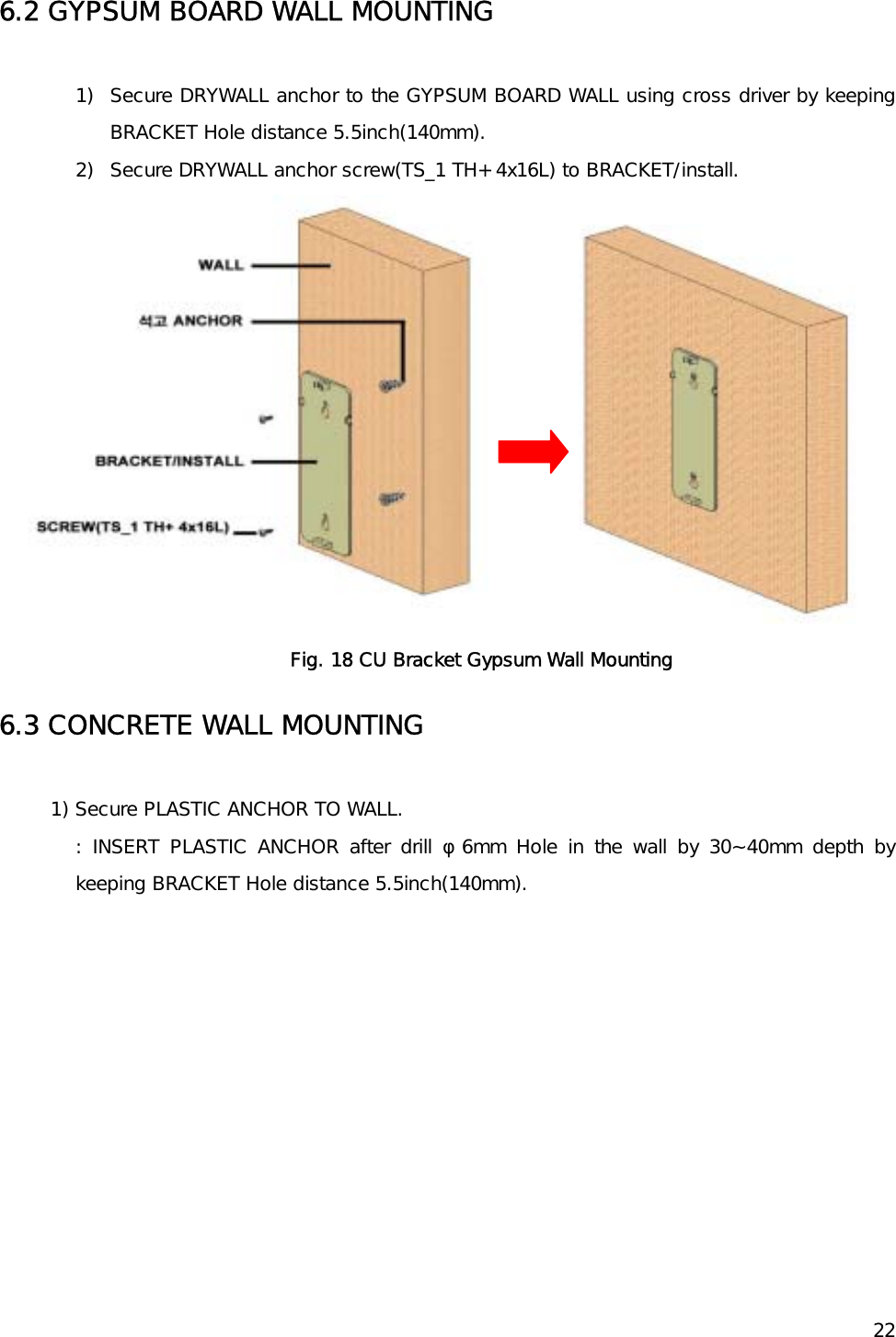    226.2 GYPSUM BOARD WALL MOUNTING  1)  Secure DRYWALL anchor to the GYPSUM BOARD WALL using cross driver by keeping BRACKET Hole distance 5.5inch(140mm). 2)  Secure DRYWALL anchor screw(TS_1 TH+ 4x16L) to BRACKET/install.   Fig. 18 CU Bracket Gypsum Wall Mounting 6.3 CONCRETE WALL MOUNTING  1) Secure PLASTIC ANCHOR TO WALL.  : INSERT PLASTIC ANCHOR after drill φ6mm Hole in the wall by 30~40mm depth by keeping BRACKET Hole distance 5.5inch(140mm).  
