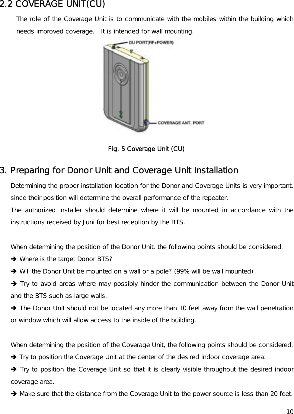    10  2.2 COVERAGE UNIT(CU) The role of the Coverage Unit is to communicate with the mobiles within the building which needs improved coverage.   It is intended for wall mounting.  Fig. 5 Coverage Unit (CU) 3. Preparing for Donor Unit and Coverage Unit Installation Determining the proper installation location for the Donor and Coverage Units is very important, since their position will determine the overall performance of the repeater. The authorized installer should determine where it will be mounted in accordance with the instructions received by Juni for best reception by the BTS.  When determining the position of the Donor Unit, the following points should be considered. Î Where is the target Donor BTS? Î Will the Donor Unit be mounted on a wall or a pole? (99% will be wall mounted) Î Try to avoid areas where may possibly hinder the communication between the Donor Unit and the BTS such as large walls. Î The Donor Unit should not be located any more than 10 feet away from the wall penetration or window which will allow access to the inside of the building.  When determining the position of the Coverage Unit, the following points should be considered. Î Try to position the Coverage Unit at the center of the desired indoor coverage area. Î Try to position the Coverage Unit so that it is clearly visible throughout the desired indoor coverage area. Î Make sure that the distance from the Coverage Unit to the power source is less than 20 feet. 
