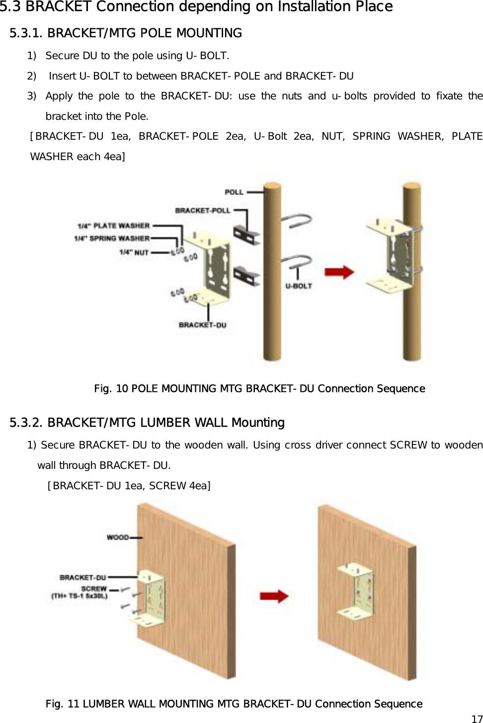    175.3 BRACKET Connection depending on Installation Place 5.3.1. BRACKET/MTG POLE MOUNTING  1)  Secure DU to the pole using U-BOLT.  2)   Insert U-BOLT to between BRACKET-POLE and BRACKET-DU  3)  Apply the pole to the BRACKET-DU: use the nuts and u-bolts provided to fixate the bracket into the Pole. [BRACKET-DU 1ea, BRACKET-POLE 2ea, U-Bolt 2ea, NUT, SPRING WASHER, PLATE WASHER each 4ea]  Fig. 10 POLE MOUNTING MTG BRACKET-DU Connection Sequence 5.3.2. BRACKET/MTG LUMBER WALL Mounting 1) Secure BRACKET-DU to the wooden wall. Using cross driver connect SCREW to wooden wall through BRACKET-DU. [BRACKET-DU 1ea, SCREW 4ea]  Fig. 11 LUMBER WALL MOUNTING MTG BRACKET-DU Connection Sequence 