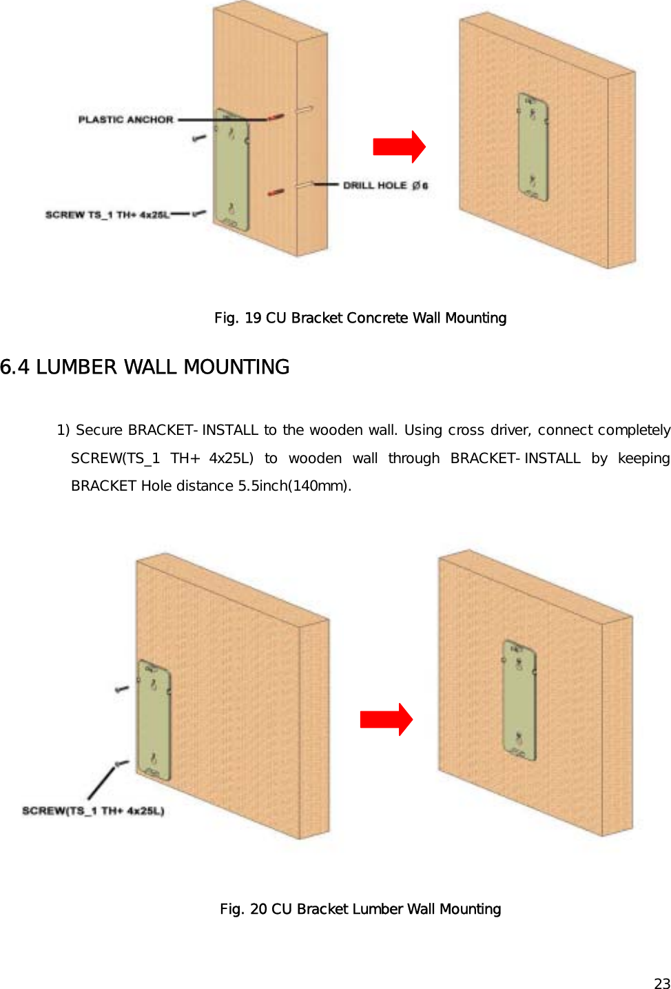    23 Fig. 19 CU Bracket Concrete Wall Mounting 6.4 LUMBER WALL MOUNTING  1) Secure BRACKET-INSTALL to the wooden wall. Using cross driver, connect completely SCREW(TS_1 TH+ 4x25L) to wooden wall through BRACKET-INSTALL by keeping BRACKET Hole distance 5.5inch(140mm).   Fig. 20 CU Bracket Lumber Wall Mounting 