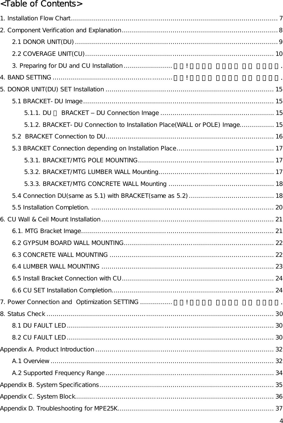    4&lt;Table of Contents&gt; 1. Installation Flow Chart...................................................................................................... 7 2. Component Verification and Explanation.............................................................................8 2.1 DONOR UNIT(DU)....................................................................................................9 2.2 COVERAGE UNIT(CU)............................................................................................. 10 3. Preparing for DU and CU Installation........................ 오류! 책갈피가 정의되어 있지 않습니다. 4. BAND SETTING ...........................................................오류! 책갈피가 정의되어 있지 않습니다. 5. DONOR UNIT(DU) SET Installation ................................................................................... 15 5.1 BRACKET-DU Image.............................................................................................. 15 5.1.1. DU 에 BRACKET – DU Connection Image ........................................................ 15 5.1.2. BRACKET-DU Connection to Installation Place(WALL or POLE) Image................. 15 5.2  BRACKET Connection to DU................................................................................... 16 5.3 BRACKET Connection depending on Installation Place................................................ 17 5.3.1. BRACKET/MTG POLE MOUNTING................................................................... 17 5.3.2. BRACKET/MTG LUMBER WALL Mounting......................................................... 17 5.3.3. BRACKET/MTG CONCRETE WALL Mounting .................................................... 18 5.4 Connection DU(same as 5.1) with BRACKET(same as 5.2).......................................... 18 5.5 Installation Completion. .......................................................................................... 20 6. CU Wall &amp; Ceil Mount Installation..................................................................................... 21 6.1. MTG Bracket Image............................................................................................... 21 6.2 GYPSUM BOARD WALL MOUNTING.......................................................................... 22 6.3 CONCRETE WALL MOUNTING ................................................................................. 22 6.4 LUMBER WALL MOUNTING ..................................................................................... 23 6.5 Install Bracket Connection with CU........................................................................... 24 6.6 CU SET Installation Completion................................................................................ 24 7. Power Connection and  Optimization SETTING ................오류! 책갈피가 정의되어 있지 않습니다. 8. Status Check ................................................................................................................ 30 8.1 DU FAULT LED...................................................................................................... 30 8.2 CU FAULT LED...................................................................................................... 30 Appendix A. Product Introduction........................................................................................ 32 A.1 Overview .............................................................................................................. 32 A.2 Supported Frequency Range................................................................................... 34 Appendix B. System Specifications...................................................................................... 35 Appendix C. System Block.................................................................................................. 36 Appendix D. Troubleshooting for MPE25K............................................................................. 37 