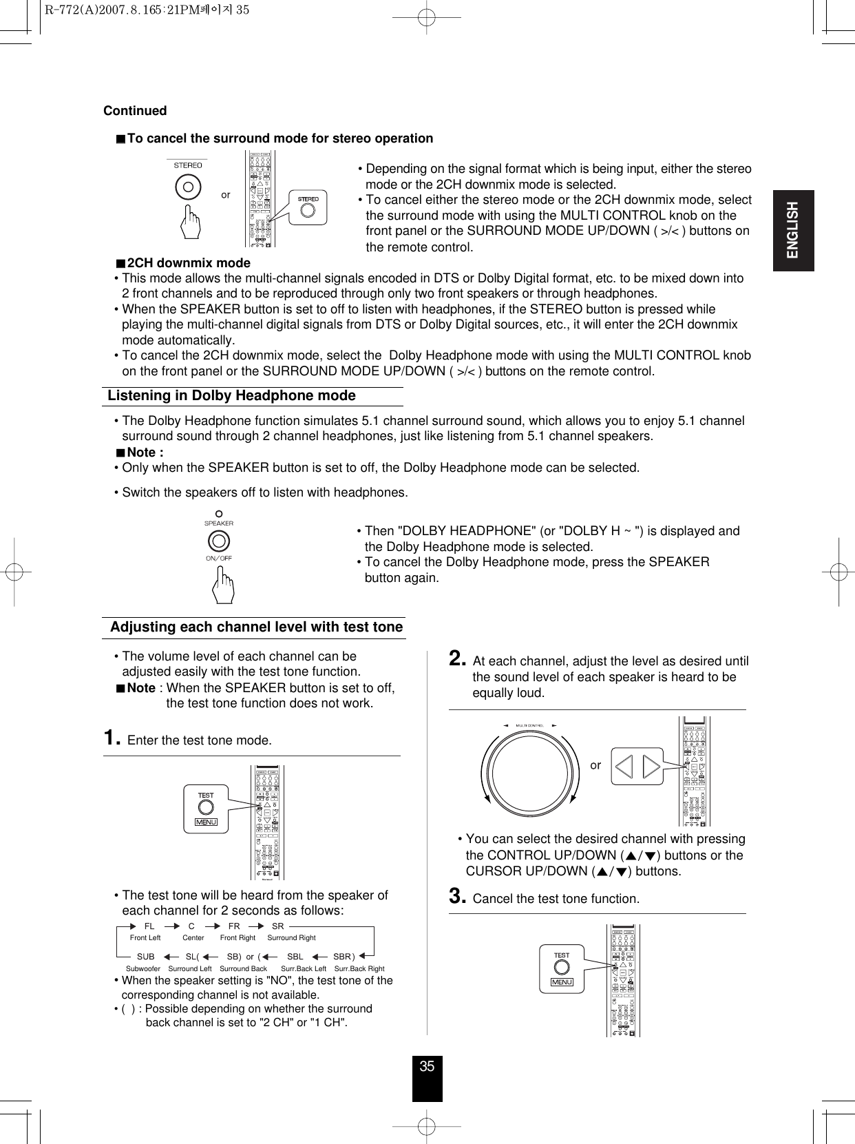ENGLISH35ContinuedTo cancel the surround mode for stereo operation• Depending on the signal format which is being input, either the stereomode or the 2CH downmix mode is selected.• To cancel either the stereo mode or the 2CH downmix mode, selectthe surround mode with using the MULTI CONTROL knob on thefront panel or the SURROUND MODE UP/DOWN ( &gt;/&lt; ) buttons onthe remote control.2CH downmix mode• This mode allows the multi-channel signals encoded in DTS or Dolby Digital format, etc. to be mixed down into2 front channels and to be reproduced through only two front speakers or through headphones.• When the SPEAKER button is set to off to listen with headphones, if the STEREO button is pressed whileplaying the multi-channel digital signals from DTS or Dolby Digital sources, etc., it will enter the 2CH downmixmode automatically.• To cancel the 2CH downmix mode, select the  Dolby Headphone mode with using the MULTI CONTROL knobon the front panel or the SURROUND MODE UP/DOWN ( &gt;/&lt; ) buttons on the remote control.• The Dolby Headphone function simulates 5.1 channel surround sound, which allows you to enjoy 5.1 channelsurround sound through 2 channel headphones, just like listening from 5.1 channel speakers.Note :• Only when the SPEAKER button is set to off, the Dolby Headphone mode can be selected.   • Switch the speakers off to listen with headphones.Listening in Dolby Headphone mode• The volume level of each channel can beadjusted easily with the test tone function.Note : When the SPEAKER button is set to off,the test tone function does not work.Adjusting each channel level with test tone• The test tone will be heard from the speaker ofeach channel for 2 seconds as follows:Front Left           Center        Front Right      Surround Right    Subwoofer    Surround Left    Surround Back       Surr.Back Left    Surr.Back Right•When the speaker setting is &quot;NO&quot;, the test tone of thecorresponding channel is not available.• (  ) : Possible depending on whether the surround back channel is set to &quot;2 CH&quot; or &quot;1 CH&quot;.• You can select the desired channel with pressingthe CONTROL UP/DOWN () buttons or theCURSOR UP/DOWN () buttons.1. Enter the test tone mode.3. Cancel the test tone function.2. At each channel, adjust the level as desired untilthe sound level of each speaker is heard to beequally loud.• Then &quot;DOLBY HEADPHONE&quot; (or &quot;DOLBY H ~ &quot;) is displayed andthe Dolby Headphone mode is selected.• To cancel the Dolby Headphone mode, press the SPEAKERbutton again.R-772(A)  2007.8.16  5:21 PM  페이지 35