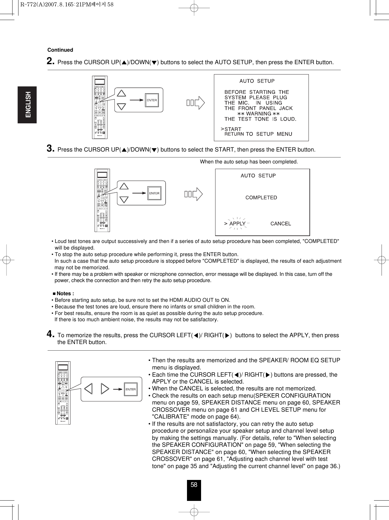 ENGLISH58• Loud test tones are output successively and then if a series of auto setup procedure has been completed, &quot;COMPLETED&quot;will be displayed.• To stop the auto setup procedure while performing it, press the ENTER button.In such a case that the auto setup procedure is stopped before &quot;COMPLETED&quot; is displayed, the results of each adjustmentmay not be memorized.• If there may be a problem with speaker or microphone connection, error message will be displayed. In this case, turn off thepower, check the connection and then retry the auto setup procedure.Notes :• Before starting auto setup, be sure not to set the HDMI AUDIO OUT to ON.• Because the test tones are loud, ensure there no infants or small children in the room.• For best results, ensure the room is as quiet as possible during the auto setup procedure.If there is too much ambient noise, the results may not be satisfactory.When the auto setup has been completed.Continued2. Press the CURSOR UP()/DOWN() buttons to select the AUTO SETUP, then press the ENTER button.3. Press the CURSOR UP()/DOWN() buttons to select the START, then press the ENTER button.4. To memorize the results, press the CURSOR LEFT()/ RIGHT()  buttons to select the APPLY, then pressthe ENTER button.• Then the results are memorized and the SPEAKER/ ROOM EQ SETUPmenu is displayed.• Each time the CURSOR LEFT()/ RIGHT() buttons are pressed, theAPPLY or the CANCEL is selected.• When the CANCEL is selected, the results are not memorized.• Check the results on each setup menu(SPEKER CONFIGURATIONmenu on page 59, SPEAKER DISTANCE menu on page 60, SPEAKERCROSSOVER menu on page 61 and CH LEVEL SETUP menu for&quot;CALIBRATE&quot; mode on page 64).• If the results are not satisfactory, you can retry the auto setupprocedure or personalize your speaker setup and channel level setupby making the settings manually. (For details, refer to &quot;When selectingthe SPEAKER CONFIGURATION&quot; on page 59, &quot;When selecting theSPEAKER DISTANCE&quot; on page 60, &quot;When selecting the SPEAKERCROSSOVER&quot; on page 61, &quot;Adjusting each channel level with testtone&quot; on page 35 and &quot;Adjusting the current channel level&quot; on page 36.)R-772(A)  2007.8.16  5:21 PM  페이지 58