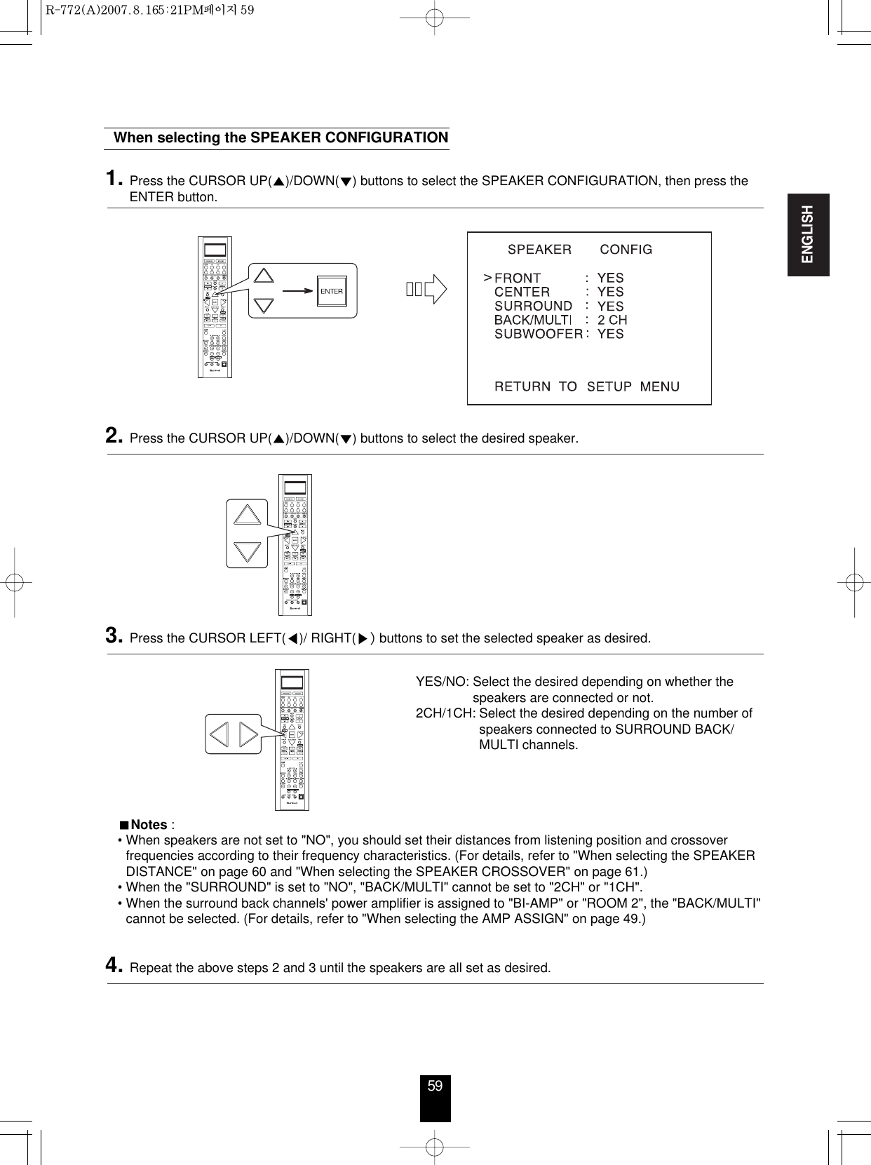 ENGLISH59When selecting the SPEAKER CONFIGURATION1. Press the CURSOR UP()/DOWN() buttons to select the SPEAKER CONFIGURATION, then press theENTER button.2. Press the CURSOR UP()/DOWN() buttons to select the desired speaker. YES/NO: Select the desired depending on whether thespeakers are connected or not.2CH/1CH: Select the desired depending on the number ofspeakers connected to SURROUND BACK/MULTI channels.Notes :• When speakers are not set to &quot;NO&quot;, you should set their distances from listening position and crossoverfrequencies according to their frequency characteristics. (For details, refer to &quot;When selecting the SPEAKERDISTANCE&quot; on page 60 and &quot;When selecting the SPEAKER CROSSOVER&quot; on page 61.)• When the &quot;SURROUND&quot; is set to &quot;NO&quot;, &quot;BACK/MULTI&quot; cannot be set to &quot;2CH&quot; or &quot;1CH&quot;.• When the surround back channels&apos; power amplifier is assigned to &quot;BI-AMP&quot; or &quot;ROOM 2&quot;, the &quot;BACK/MULTI&quot;cannot be selected. (For details, refer to &quot;When selecting the AMP ASSIGN&quot; on page 49.)3. Press the CURSOR LEFT()/ RIGHT( buttons to set the selected speaker as desired.4. Repeat the above steps 2 and 3 until the speakers are all set as desired.R-772(A)  2007.8.16  5:21 PM  페이지 59