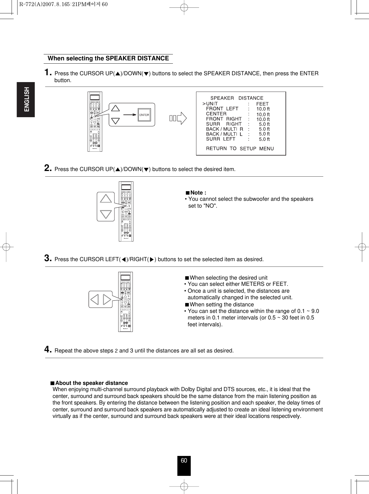 ENGLISH60When selecting the desired unit• You can select either METERS or FEET.• Once a unit is selected, the distances areautomatically changed in the selected unit.When setting the distance• You can set the distance within the range of 0.1 ~ 9.0meters in 0.1 meter intervals (or 0.5 ~ 30 feet in 0.5feet intervals).When selecting the SPEAKER DISTANCENote :• You cannot select the subwoofer and the speakersset to &quot;NO&quot;.About the speaker distanceWhen enjoying multi-channel surround playback with Dolby Digital and DTS sources, etc., it is ideal that thecenter, surround and surround back speakers should be the same distance from the main listening position asthe front speakers. By entering the distance between the listening position and each speaker, the delay times ofcenter, surround and surround back speakers are automatically adjusted to create an ideal listening environmentvirtually as if the center, surround and surround back speakers were at their ideal locations respectively. 1. Press the CURSOR UP()/DOWN() buttons to select the SPEAKER DISTANCE, then press the ENTERbutton.2. Press the CURSOR UP()/DOWN() buttons to select the desired item. 3. Press the CURSOR LEFT()/RIGHT() buttons to set the selected item as desired.4. Repeat the above steps and 3 until the distances are all set as desired.R-772(A)  2007.8.16  5:21 PM  페이지 60