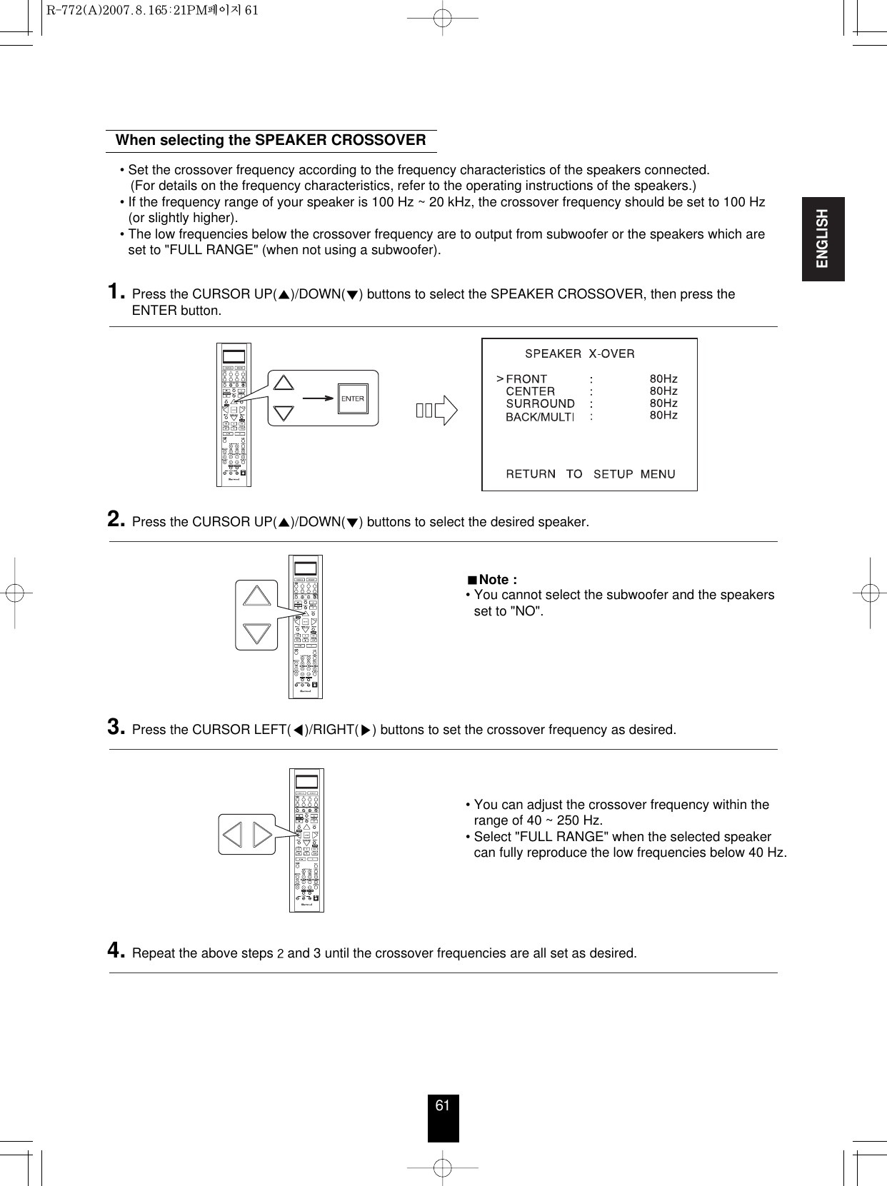 ENGLISH61• You can adjust the crossover frequency within therange of 40 ~ 250 Hz.• Select &quot;FULL RANGE&quot; when the selected speakercan fully reproduce the low frequencies below 40 Hz.When selecting the SPEAKER CROSSOVERNote :• You cannot select the subwoofer and the speakersset to &quot;NO&quot;.• Set the crossover frequency according to the frequency characteristics of the speakers connected. (For details on the frequency characteristics, refer to the operating instructions of the speakers.)• If the frequency range of your speaker is 100 Hz ~ 20 kHz, the crossover frequency should be set to 100 Hz(or slightly higher).• The low frequencies below the crossover frequency are to output from subwoofer or the speakers which areset to &quot;FULL RANGE&quot; (when not using a subwoofer).1. Press the CURSOR UP()/DOWN() buttons to select the SPEAKER CROSSOVER, then press theENTER button.2. Press the CURSOR UP()/DOWN() buttons to select the desired speaker. 3. Press the CURSOR LEFT()/RIGHT() buttons to set the crossover frequency as desired. 4. Repeat the above steps and 3 until the crossover frequencies are all set as desired. R-772(A)  2007.8.16  5:21 PM  페이지 61