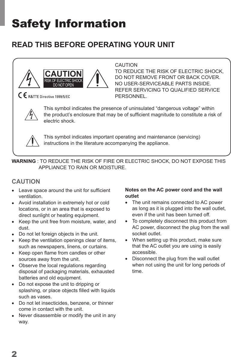 2Safety InformationREAD THIS BEFORE OPERATING YOUR UNITCAUTIONTO REDUCE THE RISK OF ELECTRIC SHOCK, DO NOT REMOVE FRONT OR BACK COVER. NO USER-SERVICEABLE PARTS INSIDE. REFER SERVICING TO QUALIFIED SERVICE PERSONNEL.CAUTIONRISK OF ELECTRIC SHOCK DO NOT OPENThis symbol indicates the presence of uninsulated “dangerous voltage” within This symbol indicates important operating and maintenance (servicing) instructions in the literature accompanying the appliance.WARNING :  TO REDUCE THE RISK OF FIRE OR ELECTRIC SHOCK, DO NOT EXPOSE THIS APPLIANCE TO RAIN OR MOISTURE.CAUTION •ventilation. •Avoid installation in extremely hot or cold locations, or in an area that is exposed to direct sunlight or heating equipment. •Keep the unit free from moisture, water, and dust. •Do not let foreign objects in the unit. •Keep the ventilation openings clear of items, such as newspapers, linens, or curtains. •sources away from the unit. •Observe the local regulations regarding batteries and old equipment. •Do not expose the unit to dripping or such as vases.   •Do not let insecticides, benzene, or thinner come in contact with the unit. •Never disassemble or modify the unit in any way.Notes on the AC power cord and the wall outlet •The unit remains connected to AC power as long as it is plugged into the wall outlet, even if the unit has been turned off. •To completely disconnect this product from AC power, disconnect the plug from the wall  •that the AC outlet you are using is easily accessible. •Disconnect the plug from the wall outlet when not using the unit for long periods of time.