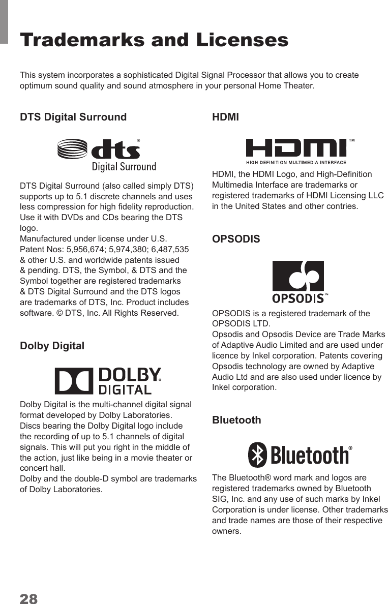28Trademarks and LicensesThis system incorporates a sophisticated Digital Signal Processor that allows you to create optimum sound quality and sound atmosphere in your personal Home Theater.DTS Digital Surround DTS Digital Surround (also called simply DTS) supports up to 5.1 discrete channels and uses Use it with DVDs and CDs bearing the DTS logo.Manufactured under license under U.S. Patent Nos: 5,956,674; 5,974,380; 6,487,535 &amp; other U.S. and worldwide patents issued &amp; pending. DTS, the Symbol, &amp; DTS and the &amp; DTS Digital Surround and the DTS logos software. © DTS, Inc. All Rights Reserved.Dolby Digital Dolby Digital is the multi-channel digital signal format developed by Dolby Laboratories. Discs bearing the Dolby Digital logo include the recording of up to 5.1 channels of digital signals. This will put you right in the middle of concert hall.of Dolby Laboratories.HDMIin the United States and other contries. OPSODISOPSODIS LTD.of Adaptive Audio Limited and are used under Opsodis technology are owned by Adaptive Audio Ltd and are also used under licence by Bluetoothand trade names are those of their respective owners.