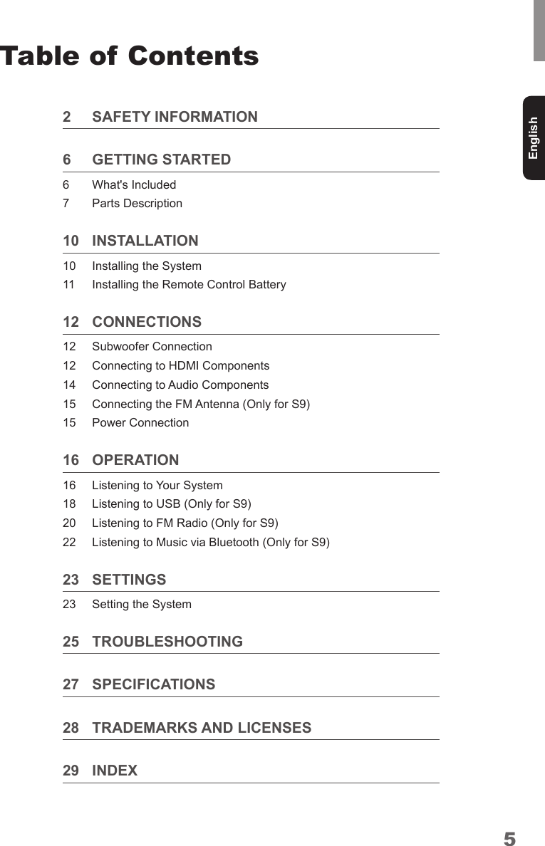 5EnglishTable of Contents2  SAFETY INFORMATION6  GETTING STARTED6  What&apos;s Included7  Parts Description 10 INSTALLATION 10  Installing the System11  Installing the Remote Control Battery12 CONNECTIONS12  Subwoofer Connection 12  Connecting to HDMI Components14  Connecting to Audio Components15  Connecting the FM Antenna (Only for S9)15  Power Connection16 OPERATION16  Listening to Your System 18  Listening to USB (Only for S9)20  Listening to FM Radio (Only for S9)22  Listening to Music via Bluetooth (Only for S9)23 SETTINGS23  Setting the System25 TROUBLESHOOTING 27 SPECIFICATIONS28  TRADEMARKS AND LICENSES29 INDEX
