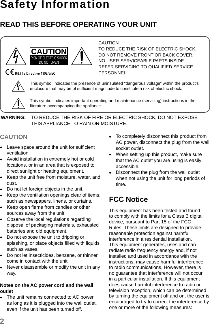 2Safety InformationREAD THIS BEFORE OPERATING YOUR UNITCAUTIONTO REDUCE THE RISK OF ELECTRIC SHOCK, DO NOT REMOVE FRONT OR BACK COVER. NO USER-SERVICEABLE PARTS INSIDE. REFER SERVICING TO QUALIFIED SERVICE PERSONNEL.CAUTIONRISK OF ELECTRIC SHOCKDO NOT OPENThis symbol indicates the presence of uninsulated “dangerous voltage” within the product’s enclosure that may be of sufcient magnitude to constitute a risk of electric shock.This symbol indicates important operating and maintenance (servicing) instructions in the literature accompanying the appliance.WARNING: TO REDUCE THE RISK OF FIRE OR ELECTRIC SHOCK, DO NOT EXPOSE THIS APPLIANCE TO RAIN OR MOISTURE.CAUTION •Leave space around the unit for sufcient ventilation. •Avoid installation in extremely hot or cold locations, or in an area that is exposed to direct sunlight or heating equipment. •Keep the unit free from moisture, water, and dust. •Do not let foreign objects in the unit. •Keep the ventilation openings clear of items, such as newspapers, linens, or curtains. •Keep open ame from candles or other sources away from the unit. •Observe the local regulations regarding disposal of packaging materials, exhausted batteries and old equipment. •Do not expose the unit to dripping or splashing, or place objects lled with liquids such as vases. •Do not let insecticides, benzene, or thinner come in contact with the unit. •Never disassemble or modify the unit in any way.Notes on the AC power cord and the wall outlet •The unit remains connected to AC power as long as it is plugged into the wall outlet, even if the unit has been turned off. •To completely disconnect this product from AC power, disconnect the plug from the wall socket outlet. •When setting up this product, make sure that the AC outlet you are using is easily accessible. •Disconnect the plug from the wall outlet when not using the unit for long periods of time.FCC NoticeThis equipment has been tested and found to comply with the limits for a Class B digital device, pursuant to Part 15 of the FCC Rules. These limits are designed to provide reasonable protection against harmful interference in a residential installation. This equipment generates, uses and can radiate radio frequency energy and, if not installed and used in accordance with the instructions, may cause harmful interference to radio communications. However, there is no guarantee that interference will not occur in a particular installation. If this equipment does cause harmful interference to radio or television reception, which can be determined by turning the equipment off and on, the user is encouraged to try to correct the interference by one or more of the following measures: