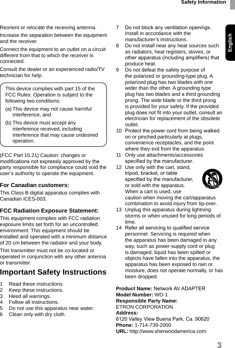 Safety InformationEnglish3Reorient or relocate the receiving antenna.Increase the separation between the equipment and the receiver.Connect the equipment to an outlet on a circuit different from that to which the receiver is connected.Consult the dealer or an experienced radio/TV technician for help.This device complies with part 15 of the FCC Rules. Operation is subject to the following two conditions:(a) This device may not cause harmful interference, and(b) This device must accept any interference received, including interference that may cause undesired operation.(FCC Part 15.21) Caution: changes or modications not expressly approved by the party responsible for compliance could void the user’s authority to operate the equipment.For Canadian customers:This Class B digital apparatus complies with Canadian ICES-003.FCC Radiation Exposure Statement:This equipment complies with FCC radiation exposure limits set forth for an uncontrolled environment. This equipment should be installed and operated with a minimum distance of 20 cm between the radiator and your body.This transmitter must not be co-located or operated in conjunction with any other antenna or transmitter.Important Safety Instructions1  Read these instructions.2  Keep these instructions.3  Heed all warnings.4  Follow all instructions.5  Do not use this apparatus near water.6  Clean only with dry cloth.7  Do not block any ventilation openings. Install in accordance with the manufacturer’s instructions.8  Do not install near any heat sources such as radiators, heat registers, stoves, or other apparatus (including ampliers) that produce heat.9  Do not defeat the safety purpose of the polarized or grounding-type plug. A polarized plug has two blades with one wider than the other. A grounding type plug has two blades and a third grounding prong. The wide blade or the third prong is provided for your safety. If the provided plug does not t into your outlet, consult an electrician for replacement of the obsolete outlet.10  Protect the power cord from being walked on or pinched particularly at plugs, convenience receptacles, and the point where they exit from the apparatus.11  Only use attachments/accessories specied by the manufacturer.12  Use only with the cart, stand, tripod, bracket, or table specied by the manufacturer, or sold with the apparatus. When a cart is used, use caution when moving the cart/apparatus combination to avoid injury from tip-over.13  Unplug this apparatus during lightning storms or when unused for long periods of time.14  Refer all servicing to qualied service personnel. Servicing is required when the apparatus has been damaged in any way, such as power-supply cord or plug is damaged, liquid has been spilled or objects have fallen into the apparatus, the apparatus has been exposed to rain or moisture, does not operate normally, or has been dropped.Product Name: Network AV ADAPTERModel Number: WD-1Responsible Party Name:ETRON CORPORATIONAddress:6120 Valley View Buena Park, Ca. 90620Phone: 1-714-739-2000URL: http://www.sherwoodamerica.com