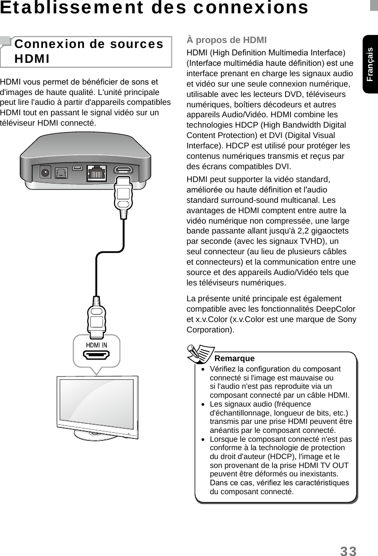 33FrançaisEtablissement des connexionsConnexion de sources HDMIHDMI vous permet de bénécier de sons et d&apos;images de haute qualité. L&apos;unité principale peut lire l&apos;audio à partir d&apos;appareils compatibles HDMI tout en passant le signal vidéo sur un téléviseur HDMI connecté.À propos de HDMIHDMI (High Denition Multimedia Interface) (Interface multimédia haute dénition) est une interface prenant en charge les signaux audio et vidéo sur une seule connexion numérique, utilisable avec les lecteurs DVD, téléviseurs numériques, boîtiers décodeurs et autres appareils Audio/Vidéo. HDMI combine les technologies HDCP (High Bandwidth Digital Content Protection) et DVI (Digital Visual Interface). HDCP est utilisé pour protéger les contenus numériques transmis et reçus par des écrans compatibles DVI.HDMI peut supporter la vidéo standard, améliorée ou haute dénition et l&apos;audio standard surround-sound multicanal. Les avantages de HDMI comptent entre autre la vidéo numérique non compressée, une large bande passante allant jusqu&apos;à 2,2 gigaoctets par seconde (avec les signaux TVHD), un seul connecteur (au lieu de plusieurs câbles et connecteurs) et la communication entre une source et des appareils Audio/Vidéo tels que les téléviseurs numériques.La présente unité principale est également compatible avec les fonctionnalités DeepColor et x.v.Color (x.v.Color est une marque de Sony Corporation). •Vériez la conguration du composant connecté si l&apos;image est mauvaise ou si l&apos;audio n&apos;est pas reproduite via un composant connecté par un câble HDMI. •Les signaux audio (fréquence d&apos;échantillonnage, longueur de bits, etc.) transmis par une prise HDMI peuvent être anéantis par le composant connecté. •Lorsque le composant connecté n&apos;est pas conforme à la technologie de protection du droit d&apos;auteur (HDCP), l&apos;image et le son provenant de la prise HDMI TV OUT peuvent être déformés ou inexistants. Dans ce cas, vériez les caractéristiques du composant connecté.Remarque