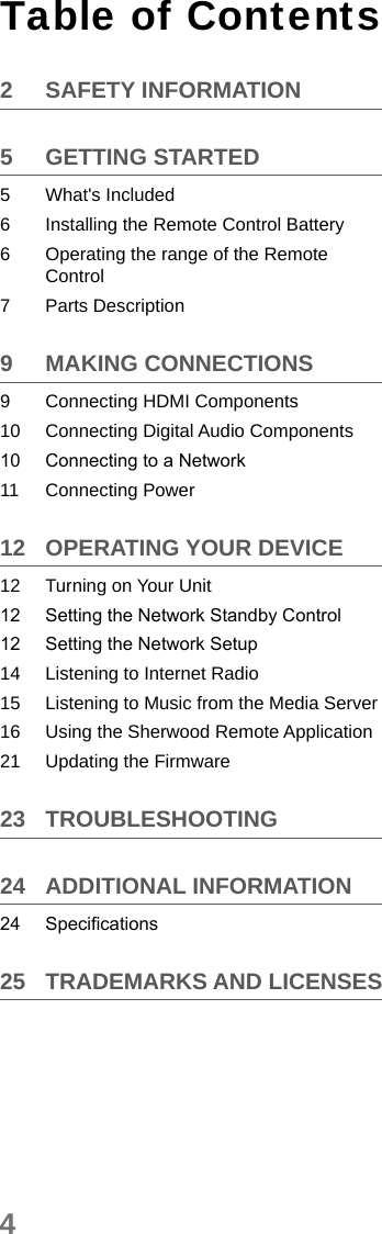 4Table of Contents2  SAFETY INFORMATION5  GETTING STARTED5  What&apos;s Included6  Installing the Remote Control Battery6  Operating the range of the Remote Control7  Parts Description9  MAKING CONNECTIONS9  Connecting HDMI Components10  Connecting Digital Audio Components10  Connecting to a Network11  Connecting Power12  OPERATING YOUR DEVICE12  Turning on Your Unit12  Setting the Network Standby Control12  Setting the Network Setup14  Listening to Internet Radio15  Listening to Music from the Media Server16  Using the Sherwood Remote Application21  Updating the Firmware23 TROUBLESHOOTING24  ADDITIONAL INFORMATION24  Specications25  TRADEMARKS AND LICENSES