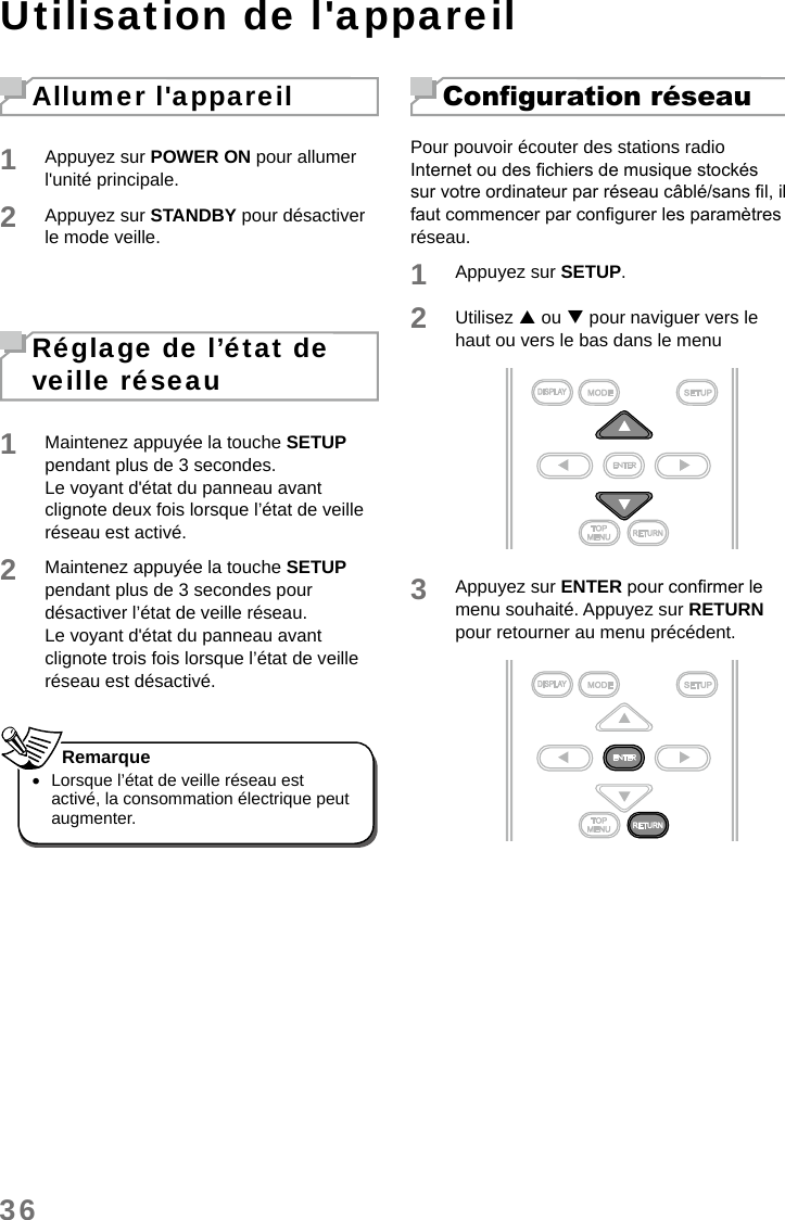 36Utilisation de l&apos;appareilAllumer l&apos;appareil1Appuyez sur POWER ON pour allumer l&apos;unité principale. 2Appuyez sur STANDBY pour désactiver le mode veille. Réglage de l’état de veille réseau1Maintenez appuyée la touche SETUP pendant plus de 3 secondes.Le voyant d&apos;état du panneau avant clignote deux fois lorsque l’état de veille réseau est activé.2Maintenez appuyée la touche SETUP pendant plus de 3 secondes pour désactiver l’état de veille réseau.Le voyant d&apos;état du panneau avant clignote trois fois lorsque l’état de veille réseau est désactivé. •Lorsque l’état de veille réseau est activé, la consommation électrique peut augmenter.RemarqueConguration réseauPour pouvoir écouter des stations radio Internet ou des chiers de musique stockés sur votre ordinateur par réseau câblé/sans l, il faut commencer par congurer les paramètres réseau.1Appuyez sur SETUP.2Utilisez  ou  pour naviguer vers le haut ou vers le bas dans le menu3Appuyez sur ENTER pour conrmer le menu souhaité. Appuyez sur RETURN pour retourner au menu précédent. 