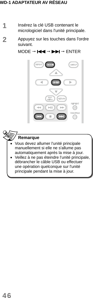 WD-1 ADAPTATEUR AV RÉSEAU461Insérez la clé USB contenant le micrologiciel dans l&apos;unité principale.2Appuyez sur les touches dans l&apos;ordre suivant.MODE       ENTER  •Vous devez allumer l&apos;unité principale manuellement si elle ne s&apos;allume pas automatiquement après la mise à jour. •Veillez à ne pas éteindre l’unité principale, débrancher le câble USB ou effectuer une opération quelconque sur l&apos;unité principale pendant la mise à jour. Remarque