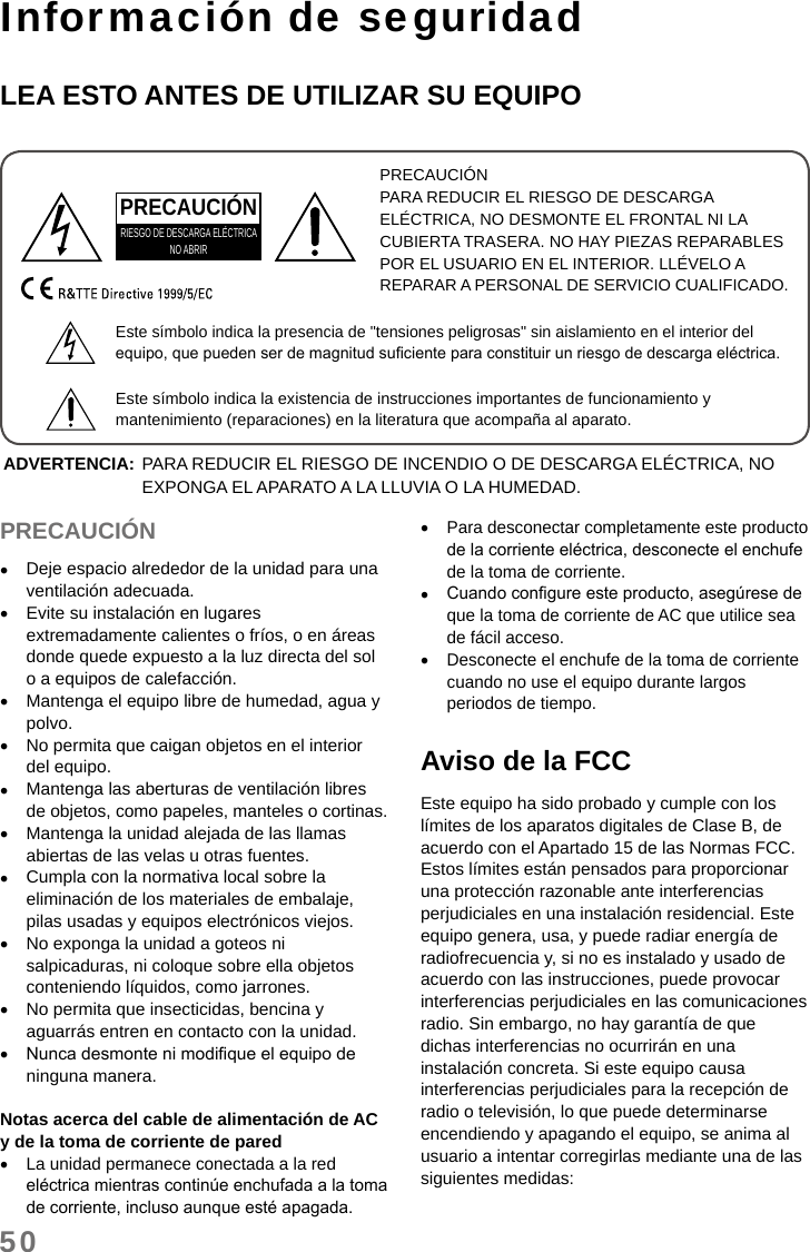 50Información de seguridadLEA ESTO ANTES DE UTILIZAR SU EQUIPOPRECAUCIÓNPARA REDUCIR EL RIESGO DE DESCARGA ELÉCTRICA, NO DESMONTE EL FRONTAL NI LA CUBIERTA TRASERA. NO HAY PIEZAS REPARABLES POR EL USUARIO EN EL INTERIOR. LLÉVELO A REPARAR A PERSONAL DE SERVICIO CUALIFICADO.PRECAUCIÓNRIESGO DE DESCARGA ELÉCTRICANO ABRIREste símbolo indica la presencia de &quot;tensiones peligrosas&quot; sin aislamiento en el interior del equipo, que pueden ser de magnitud suciente para constituir un riesgo de descarga eléctrica.Este símbolo indica la existencia de instrucciones importantes de funcionamiento y mantenimiento (reparaciones) en la literatura que acompaña al aparato.ADVERTENCIA: PARA REDUCIR EL RIESGO DE INCENDIO O DE DESCARGA ELÉCTRICA, NO EXPONGA EL APARATO A LA LLUVIA O LA HUMEDAD.PRECAUCIÓN •Deje espacio alrededor de la unidad para una ventilación adecuada. •Evite su instalación en lugares extremadamente calientes o fríos, o en áreas donde quede expuesto a la luz directa del sol o a equipos de calefacción. •Mantenga el equipo libre de humedad, agua y polvo. •No permita que caigan objetos en el interior del equipo. •Mantenga las aberturas de ventilación libres de objetos, como papeles, manteles o cortinas. •Mantenga la unidad alejada de las llamas abiertas de las velas u otras fuentes. •Cumpla con la normativa local sobre la eliminación de los materiales de embalaje, pilas usadas y equipos electrónicos viejos. •No exponga la unidad a goteos ni salpicaduras, ni coloque sobre ella objetos conteniendo líquidos, como jarrones. •No permita que insecticidas, bencina y aguarrás entren en contacto con la unidad. •Nunca desmonte ni modique el equipo de ninguna manera.Notas acerca del cable de alimentación de AC y de la toma de corriente de pared •La unidad permanece conectada a la red eléctrica mientras continúe enchufada a la toma de corriente, incluso aunque esté apagada. •Para desconectar completamente este producto de la corriente eléctrica, desconecte el enchufe de la toma de corriente. •Cuando congure este producto, asegúrese de que la toma de corriente de AC que utilice sea de fácil acceso. •Desconecte el enchufe de la toma de corriente cuando no use el equipo durante largos periodos de tiempo.Aviso de la FCCEste equipo ha sido probado y cumple con los límites de los aparatos digitales de Clase B, de acuerdo con el Apartado 15 de las Normas FCC. Estos límites están pensados para proporcionar una protección razonable ante interferencias perjudiciales en una instalación residencial. Este equipo genera, usa, y puede radiar energía de radiofrecuencia y, si no es instalado y usado de acuerdo con las instrucciones, puede provocar interferencias perjudiciales en las comunicaciones radio. Sin embargo, no hay garantía de que dichas interferencias no ocurrirán en una instalación concreta. Si este equipo causa interferencias perjudiciales para la recepción de radio o televisión, lo que puede determinarse encendiendo y apagando el equipo, se anima al usuario a intentar corregirlas mediante una de las siguientes medidas: