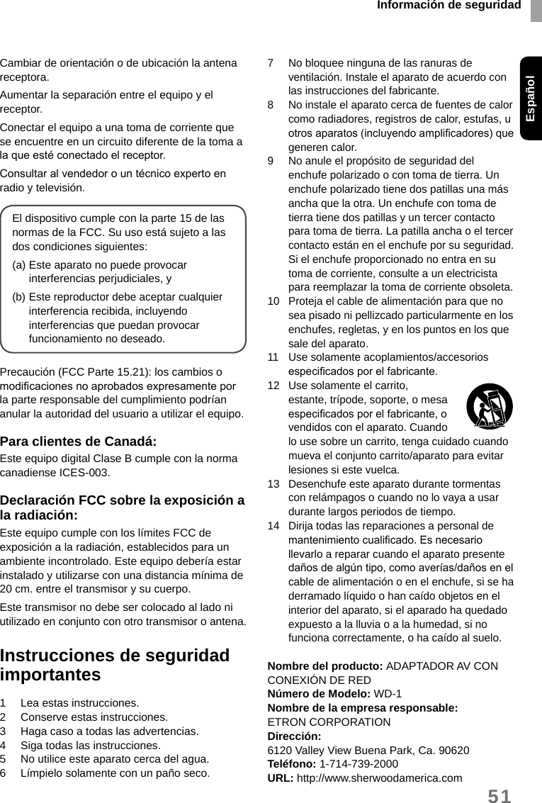 Información de seguridadEspañol51Cambiar de orientación o de ubicación la antena receptora.Aumentar la separación entre el equipo y el receptor.Conectar el equipo a una toma de corriente que se encuentre en un circuito diferente de la toma a la que esté conectado el receptor.Consultar al vendedor o un técnico experto en radio y televisión.El dispositivo cumple con la parte 15 de las normas de la FCC. Su uso está sujeto a las dos condiciones siguientes:(a) Este aparato no puede provocar interferencias perjudiciales, y(b) Este reproductor debe aceptar cualquier interferencia recibida, incluyendo interferencias que puedan provocar funcionamiento no deseado.Precaución (FCC Parte 15.21): los cambios o modicaciones no aprobados expresamente por la parte responsable del cumplimiento podrían anular la autoridad del usuario a utilizar el equipo.Para clientes de Canadá:Este equipo digital Clase B cumple con la norma canadiense ICES-003.Declaración FCC sobre la exposición a la radiación:Este equipo cumple con los límites FCC de exposición a la radiación, establecidos para un ambiente incontrolado. Este equipo debería estar instalado y utilizarse con una distancia mínima de 20 cm. entre el transmisor y su cuerpo.Este transmisor no debe ser colocado al lado ni utilizado en conjunto con otro transmisor o antena.Instrucciones de seguridad importantes1  Lea estas instrucciones.2  Conserve estas instrucciones.3  Haga caso a todas las advertencias.4  Siga todas las instrucciones.5  No utilice este aparato cerca del agua.6  Límpielo solamente con un paño seco.7  No bloquee ninguna de las ranuras de ventilación. Instale el aparato de acuerdo con las instrucciones del fabricante.8  No instale el aparato cerca de fuentes de calor como radiadores, registros de calor, estufas, u otros aparatos (incluyendo amplicadores) que generen calor.9  No anule el propósito de seguridad del enchufe polarizado o con toma de tierra. Un enchufe polarizado tiene dos patillas una más ancha que la otra. Un enchufe con toma de tierra tiene dos patillas y un tercer contacto para toma de tierra. La patilla ancha o el tercer contacto están en el enchufe por su seguridad. Si el enchufe proporcionado no entra en su toma de corriente, consulte a un electricista para reemplazar la toma de corriente obsoleta.10  Proteja el cable de alimentación para que no sea pisado ni pellizcado particularmente en los enchufes, regletas, y en los puntos en los que sale del aparato.11  Use solamente acoplamientos/accesorios especicados por el fabricante.12  Use solamente el carrito, estante, trípode, soporte, o mesa especicados por el fabricante, o vendidos con el aparato. Cuando lo use sobre un carrito, tenga cuidado cuando mueva el conjunto carrito/aparato para evitar lesiones si este vuelca.13  Desenchufe este aparato durante tormentas con relámpagos o cuando no lo vaya a usar durante largos periodos de tiempo.14  Dirija todas las reparaciones a personal de mantenimiento cualicado. Es necesario llevarlo a reparar cuando el aparato presente daños de algún tipo, como averías/daños en el cable de alimentación o en el enchufe, si se ha derramado líquido o han caído objetos en el interior del aparato, si el aparado ha quedado expuesto a la lluvia o a la humedad, si no funciona correctamente, o ha caído al suelo.Nombre del producto: ADAPTADOR AV CON CONEXIÓN DE REDNúmero de Modelo: WD-1Nombre de la empresa responsable:ETRON CORPORATIONDirección:6120 Valley View Buena Park, Ca. 90620Teléfono: 1-714-739-2000URL: http://www.sherwoodamerica.com