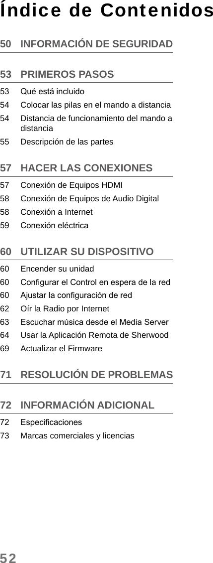 52Índice de Contenidos50  INFORMACIÓN DE SEGURIDAD53  PRIMEROS PASOS53  Qué está incluido54  Colocar las pilas en el mando a distancia54  Distancia de funcionamiento del mando a distancia55  Descripción de las partes57  HACER LAS CONEXIONES57  Conexión de Equipos HDMI58  Conexión de Equipos de Audio Digital58  Conexión a Internet59  Conexión eléctrica60  UTILIZAR SU DISPOSITIVO60  Encender su unidad60  Congurar el Control en espera de la red60  Ajustar la conguración de red62  Oír la Radio por Internet63  Escuchar música desde el Media Server64  Usar la Aplicación Remota de Sherwood69  Actualizar el Firmware71  RESOLUCIÓN DE PROBLEMAS72  INFORMACIÓN ADICIONAL72  Especicaciones73  Marcas comerciales y licencias