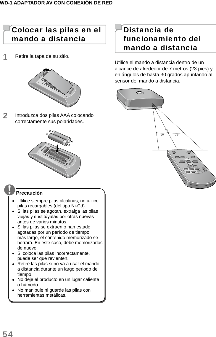 WD-1 ADAPTADOR AV CON CONEXIÓN DE RED54Colocar las pilas en el mando a distancia1Retire la tapa de su sitio.2Introduzca dos pilas AAA colocando correctamente sus polaridades. •Utilice siempre pilas alcalinas, no utilice pilas recargables (del tipo Ni-Cd). •Si las pilas se agotan, extraiga las pilas viejas y sustitúyalas por otras nuevas antes de varios minutos. •Si las pilas se extraen o han estado agotadas por un período de tiempo más largo, el contenido memorizado se borrará. En este caso, debe memorizarlos de nuevo. •Si coloca las pilas incorrectamente, puede ser que revienten. •Retire las pilas si no va a usar el mando a distancia durante un largo periodo de tiempo. •No deje el producto en un lugar caliente o húmedo. •No manipule ni guarde las pilas con herramientas metálicas.PrecauciónDistancia de funcionamiento del mando a distanciaUtilice el mando a distancia dentro de un alcance de alrededor de 7 metros (23 pies) y en ángulos de hasta 30 grados apuntando al sensor del mando a distancia.30 307m