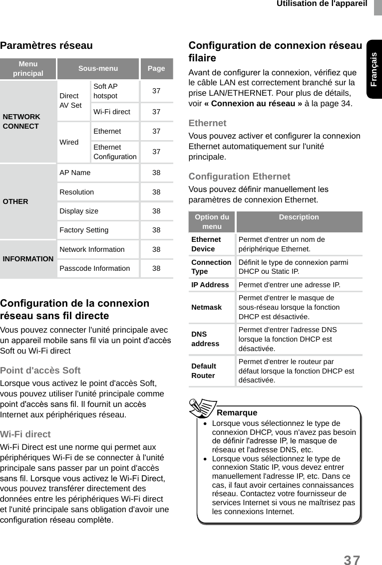 Utilisation de l&apos;appareilFrançais37Paramètres réseauMenu principal Sous-menu  PageNETWORK CONNECTDirect AV Set Soft AP hotspot 37Wi-Fi direct  37WiredEthernet 37Ethernet Conguration 37OTHERAP Name  38Resolution 38Display size 38Factory Setting 38INFORMATION Network Information  38Passcode Information 38CongurationdelaconnexionréseausansldirecteVous pouvez connecter l&apos;unité principale avec un appareil mobile sans l via un point d&apos;accès Soft ou Wi-Fi directPoint d&apos;accès SoftLorsque vous activez le point d&apos;accès Soft, vous pouvez utiliser l&apos;unité principale comme point d&apos;accès sans l. Il fournit un accès Internet aux périphériques réseau.Wi-Fi directWi-Fi Direct est une norme qui permet aux périphériques Wi-Fi de se connecter à l&apos;unité principale sans passer par un point d&apos;accès sans l. Lorsque vous activez le Wi-Fi Direct, vous pouvez transférer directement des données entre les périphériques Wi-Fi direct et l&apos;unité principale sans obligation d&apos;avoir une conguration réseau complète.CongurationdeconnexionréseaulaireAvant de congurer la connexion, vériez que le câble LAN est correctement branché sur la prise LAN/ETHERNET. Pour plus de détails, voir « Connexion au réseau » à la page 34.EthernetVous pouvez activer et congurer la connexion Ethernet automatiquement sur l&apos;unité principale.CongurationEthernetVous pouvez dénir manuellement les paramètres de connexion Ethernet.Option du menu DescriptionEthernet Device  Permet d&apos;entrer un nom de périphérique Ethernet. Connection Type Dénit le type de connexion parmi DHCP ou Static IP. IP Address Permet d&apos;entrer une adresse IP.Netmask Permet d&apos;entrer le masque de sous-réseau lorsque la fonction DHCP est désactivée. DNS address Permet d&apos;entrer l&apos;adresse DNS lorsque la fonction DHCP est désactivée.Default Router Permet d&apos;entrer le routeur par défaut lorsque la fonction DHCP est désactivée.  •Lorsque vous sélectionnez le type de connexion DHCP, vous n&apos;avez pas besoin de dénir l&apos;adresse IP, le masque de réseau et l&apos;adresse DNS, etc. •Lorsque vous sélectionnez le type de connexion Static IP, vous devez entrer manuellement l&apos;adresse IP, etc. Dans ce cas, il faut avoir certaines connaissances réseau. Contactez votre fournisseur de services Internet si vous ne maîtrisez pas les connexions Internet.Remarque