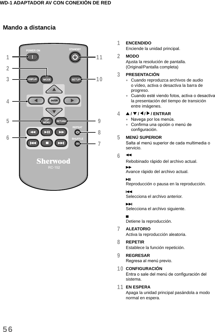 WD-1 ADAPTADOR AV CON CONEXIÓN DE RED56Mando a distancia13211109876541 ENCENDIDOEnciende la unidad principal.2 MODOAjusta la resolución de pantalla.  (Original/Pantalla completa)3 PRESENTACIÓN •Cuando reproduzca archivos de audio o vídeo, activa o desactiva la barra de progreso. •Cuando esté viendo fotos, activa o desactiva la presentación del tiempo de transición entre imágenes.4  /   /   /   / ENTRAR •Navega por los menús. •Conrma una opción o menú de conguración.5 MENÚ SUPERIORSalta al menú superior de cada multimedia o servicio.6 Rebobinado rápido del archivo actual.Avance rápido del archivo actual.Reproducción o pausa en la reproducción.Selecciona el archivo anterior.Selecciona el archivo siguiente.Detiene la reproducción.7 ALEATORIOActiva la reproducción aleatoria.8 REPETIREstablece la función repetición.9 REGRESARRegresa al menú previo.10 CONFIGURACIÓNEntra o sale del menú de conguración del sistema.11 EN ESPERAApaga la unidad principal pasándola a modo normal en espera.