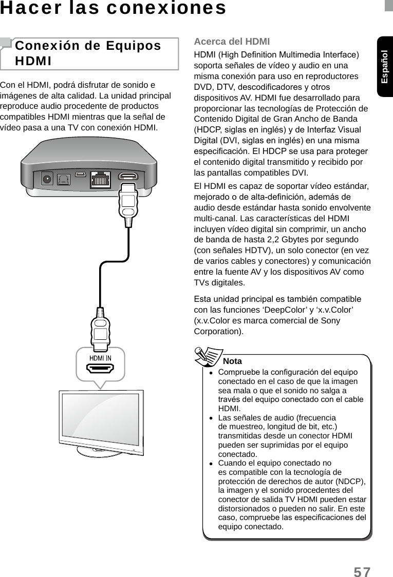 57EspañolHacer las conexionesConexión de Equipos HDMICon el HDMI, podrá disfrutar de sonido e imágenes de alta calidad. La unidad principal reproduce audio procedente de productos compatibles HDMI mientras que la señal de vídeo pasa a una TV con conexión HDMI.Acerca del HDMIHDMI (High Denition Multimedia Interface) soporta señales de vídeo y audio en una misma conexión para uso en reproductores DVD, DTV, descodicadores y otros dispositivos AV. HDMI fue desarrollado para proporcionar las tecnologías de Protección de Contenido Digital de Gran Ancho de Banda (HDCP, siglas en inglés) y de Interfaz Visual Digital (DVI, siglas en inglés) en una misma especicación. El HDCP se usa para proteger el contenido digital transmitido y recibido por las pantallas compatibles DVI.El HDMI es capaz de soportar vídeo estándar, mejorado o de alta-denición, además de audio desde estándar hasta sonido envolvente multi-canal. Las características del HDMI incluyen vídeo digital sin comprimir, un ancho de banda de hasta 2,2 Gbytes por segundo (con señales HDTV), un solo conector (en vez de varios cables y conectores) y comunicación entre la fuente AV y los dispositivos AV como TVs digitales.Esta unidad principal es también compatible con las funciones ‘DeepColor’ y ‘x.v.Color’ (x.v.Color es marca comercial de Sony Corporation). •Compruebe la conguración del equipo conectado en el caso de que la imagen sea mala o que el sonido no salga a través del equipo conectado con el cable HDMI. •Las señales de audio (frecuencia de muestreo, longitud de bit, etc.) transmitidas desde un conector HDMI pueden ser suprimidas por el equipo conectado. •Cuando el equipo conectado no es compatible con la tecnología de protección de derechos de autor (NDCP), la imagen y el sonido procedentes del conector de salida TV HDMI pueden estar distorsionados o pueden no salir. En este caso, compruebe las especicaciones del equipo conectado.Nota