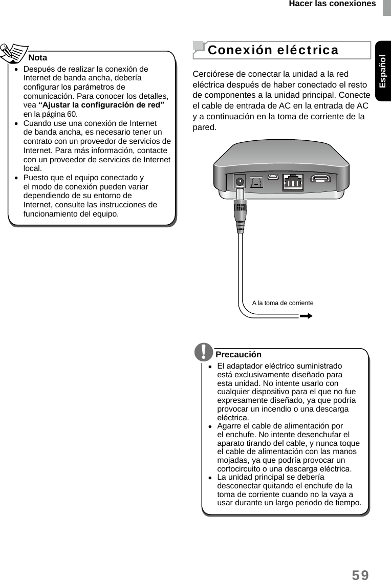 Hacer las conexionesEspañol59 •Después de realizar la conexión de Internet de banda ancha, debería congurar los parámetros de comunicación. Para conocer los detalles, vea “Ajustar la conguración de red” en la página 60. •Cuando use una conexión de Internet de banda ancha, es necesario tener un contrato con un proveedor de servicios de Internet. Para más información, contacte con un proveedor de servicios de Internet local. •Puesto que el equipo conectado y el modo de conexión pueden variar dependiendo de su entorno de Internet, consulte las instrucciones de funcionamiento del equipo.Nota Conexión eléctricaCerciórese de conectar la unidad a la red eléctrica después de haber conectado el resto de componentes a la unidad principal. Conecte el cable de entrada de AC en la entrada de AC y a continuación en la toma de corriente de la pared.A la toma de corriente  •El adaptador eléctrico suministrado está exclusivamente diseñado para esta unidad. No intente usarlo con cualquier dispositivo para el que no fue expresamente diseñado, ya que podría provocar un incendio o una descarga eléctrica. •Agarre el cable de alimentación por el enchufe. No intente desenchufar el aparato tirando del cable, y nunca toque el cable de alimentación con las manos mojadas, ya que podría provocar un cortocircuito o una descarga eléctrica. •La unidad principal se debería desconectar quitando el enchufe de la toma de corriente cuando no la vaya a usar durante un largo periodo de tiempo. Precaución