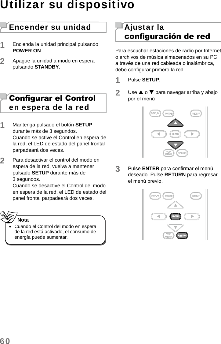 60Utilizar su dispositivoEncender su unidad1Encienda la unidad principal pulsando POWER ON. 2Apague la unidad a modo en espera pulsando STANDBY. Congurar el Control en espera de la red1Mantenga pulsado el botón SETUP durante más de 3 segundos.Cuando se active el Control en espera de la red, el LED de estado del panel frontal parpadeará dos veces.2Para desactivar el control del modo en espera de la red, vuelva a mantener pulsado SETUP durante más de 3 segundos. Cuando se desactive el Control del modo en espera de la red, el LED de estado del panel frontal parpadeará dos veces. •Cuando el Control del modo en espera de la red está activado, el consumo de energía puede aumentar.NotaAjustar la conguración de redPara escuchar estaciones de radio por Internet o archivos de música almacenados en su PC a través de una red cableada o inalámbrica, debe congurar primero la red.1Pulse SETUP.2Use  o  para navegar arriba y abajo por el menú3Pulse ENTER para conrmar el menú deseado. Pulse RETURN para regresar el menú previo. 