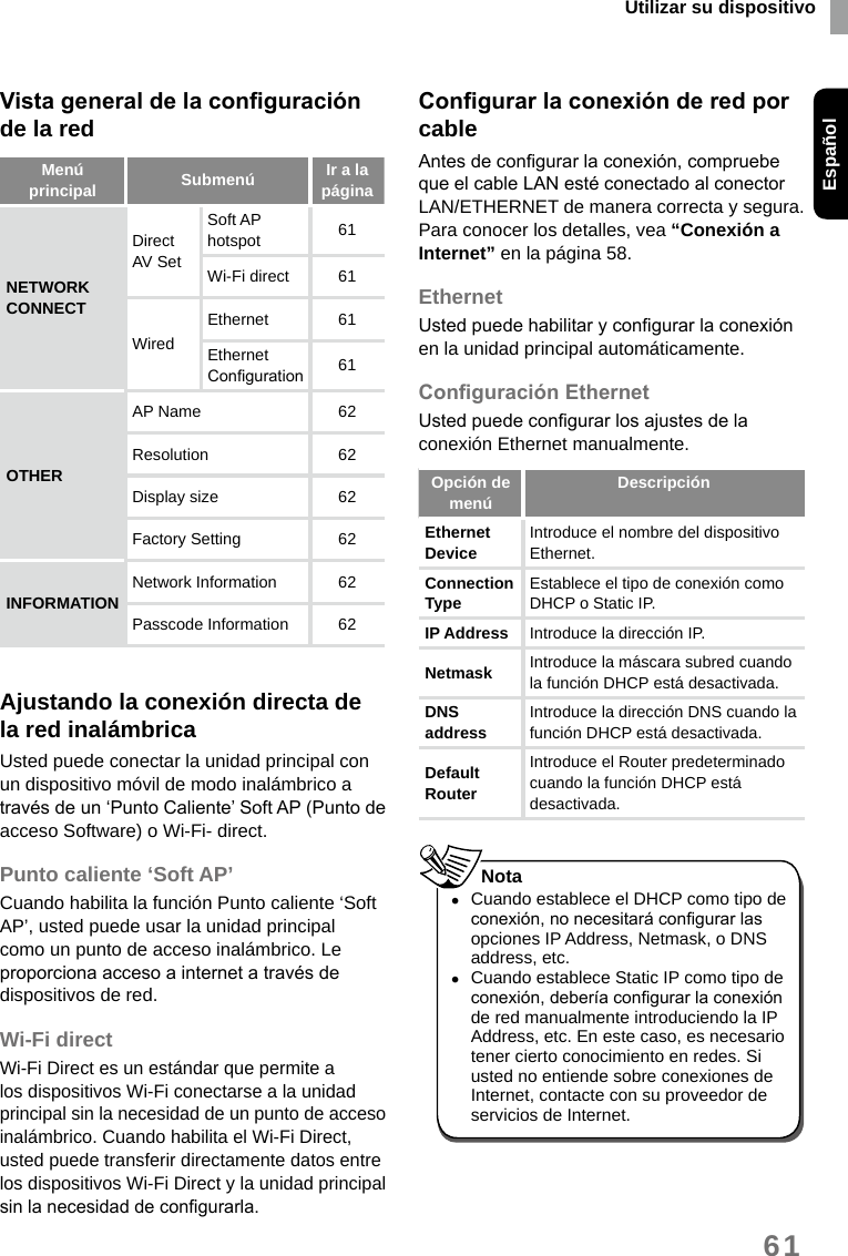 Utilizar su dispositivoEspañol61Vista general de la conguración de la redMenú principal Submenú  Ir a la páginaNETWORK CONNECTDirect AV Set Soft AP hotspot 61Wi-Fi direct  61WiredEthernet 61Ethernet Conguration 61OTHERAP Name  62Resolution 62Display size 62Factory Setting 62INFORMATION Network Information  62Passcode Information 62Ajustando la conexión directa de la red inalámbricaUsted puede conectar la unidad principal con un dispositivo móvil de modo inalámbrico a través de un ‘Punto Caliente’ Soft AP (Punto de acceso Software) o Wi-Fi- direct.Punto caliente ‘Soft AP’Cuando habilita la función Punto caliente ‘Soft AP’, usted puede usar la unidad principal como un punto de acceso inalámbrico. Le proporciona acceso a internet a través de dispositivos de red.Wi-Fi directWi-Fi Direct es un estándar que permite a los dispositivos Wi-Fi conectarse a la unidad principal sin la necesidad de un punto de acceso inalámbrico. Cuando habilita el Wi-Fi Direct, usted puede transferir directamente datos entre los dispositivos Wi-Fi Direct y la unidad principal sin la necesidad de congurarla.Congurar la conexión de red por cableAntes de congurar la conexión, compruebe que el cable LAN esté conectado al conector LAN/ETHERNET de manera correcta y segura. Para conocer los detalles, vea “Conexión a Internet” en la página 58.EthernetUsted puede habilitar y congurar la conexión en la unidad principal automáticamente.Conguración EthernetUsted puede congurar los ajustes de la conexión Ethernet manualmente.Opción de menú DescripciónEthernet Device  Introduce el nombre del dispositivo Ethernet. Connection Type  Establece el tipo de conexión como DHCP o Static IP. IP Address Introduce la dirección IP.Netmask Introduce la máscara subred cuando la función DHCP está desactivada. DNS address  Introduce la dirección DNS cuando la función DHCP está desactivada.Default Router Introduce el Router predeterminado cuando la función DHCP está desactivada.  •Cuando establece el DHCP como tipo de conexión, no necesitará congurar las opciones IP Address, Netmask, o DNS address, etc. •Cuando establece Static IP como tipo de conexión, debería congurar la conexión de red manualmente introduciendo la IP Address, etc. En este caso, es necesario tener cierto conocimiento en redes. Si usted no entiende sobre conexiones de Internet, contacte con su proveedor de servicios de Internet.Nota