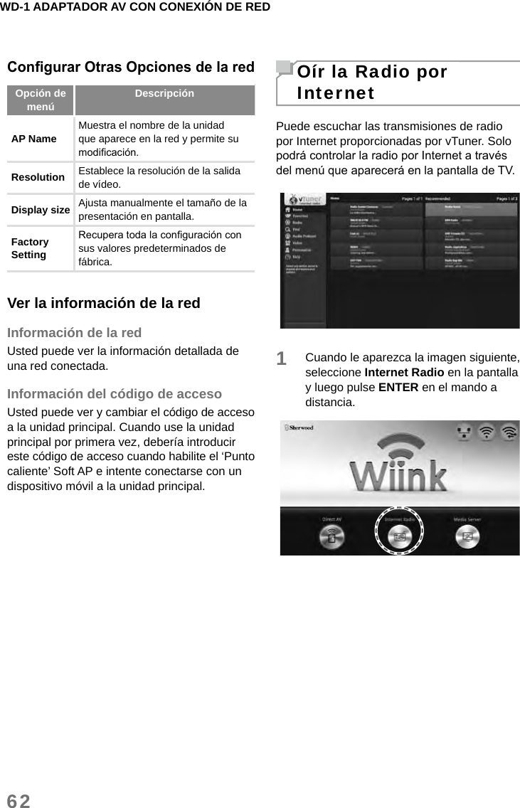 WD-1 ADAPTADOR AV CON CONEXIÓN DE RED62Congurar Otras Opciones de la redOpción de menú DescripciónAP Name Muestra el nombre de la unidad que aparece en la red y permite su modicación.Resolution  Establece la resolución de la salida de vídeo. Display size  Ajusta manualmente el tamaño de la presentación en pantalla. Factory Setting Recupera toda la conguración con sus valores predeterminados de fábrica.Ver la información de la redInformación de la redUsted puede ver la información detallada de una red conectada.Información del código de accesoUsted puede ver y cambiar el código de acceso a la unidad principal. Cuando use la unidad principal por primera vez, debería introducir este código de acceso cuando habilite el ‘Punto caliente’ Soft AP e intente conectarse con un dispositivo móvil a la unidad principal.Oír la Radio por InternetPuede escuchar las transmisiones de radio por Internet proporcionadas por vTuner. Solo podrá controlar la radio por Internet a través del menú que aparecerá en la pantalla de TV.1Cuando le aparezca la imagen siguiente, seleccione Internet Radio en la pantalla y luego pulse ENTER en el mando a distancia.