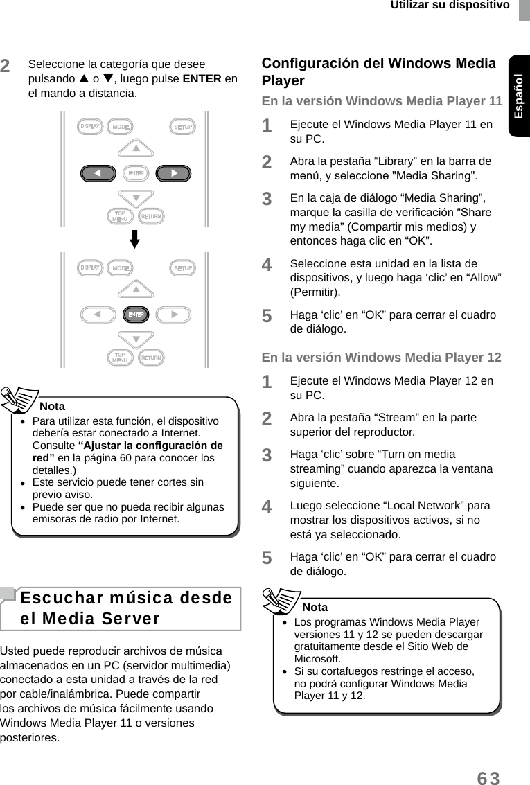 Utilizar su dispositivoEspañol632Seleccione la categoría que desee pulsando  o , luego pulse ENTER en el mando a distancia. •Para utilizar esta función, el dispositivo debería estar conectado a Internet. Consulte “Ajustar la conguración de red” en la página 60 para conocer los detalles.) •Este servicio puede tener cortes sin previo aviso. •Puede ser que no pueda recibir algunas emisoras de radio por Internet. NotaEscuchar música desde el Media ServerUsted puede reproducir archivos de música almacenados en un PC (servidor multimedia) conectado a esta unidad a través de la red por cable/inalámbrica. Puede compartir los archivos de música fácilmente usando Windows Media Player 11 o versiones posteriores.Conguración del Windows Media PlayerEn la versión Windows Media Player 111Ejecute el Windows Media Player 11 en su PC.2Abra la pestaña “Library” en la barra de menú, y seleccione &quot;Media Sharing&quot;. 3En la caja de diálogo “Media Sharing”, marque la casilla de vericación “Share my media” (Compartir mis medios) y entonces haga clic en “OK”. 4Seleccione esta unidad en la lista de dispositivos, y luego haga ‘clic’ en “Allow” (Permitir).5Haga ‘clic’ en “OK” para cerrar el cuadro de diálogo. En la versión Windows Media Player 121Ejecute el Windows Media Player 12 en su PC.2Abra la pestaña “Stream” en la parte superior del reproductor.3Haga ‘clic’ sobre “Turn on media streaming” cuando aparezca la ventana siguiente.4Luego seleccione “Local Network” para mostrar los dispositivos activos, si no está ya seleccionado. 5Haga ‘clic’ en “OK” para cerrar el cuadro de diálogo. •Los programas Windows Media Player versiones 11 y 12 se pueden descargar gratuitamente desde el Sitio Web de Microsoft. •Si su cortafuegos restringe el acceso, no podrá congurar Windows Media Player 11 y 12.Nota