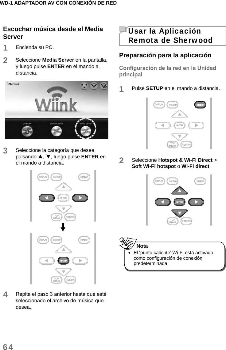 WD-1 ADAPTADOR AV CON CONEXIÓN DE RED64Escuchar música desde el Media Server1Encienda su PC.2Seleccione Media Server en la pantalla, y luego pulse ENTER en el mando a distancia.3Seleccione la categoría que desee pulsando , , luego pulse ENTER en el mando a distancia.4Repita el paso 3 anterior hasta que esté seleccionado el archivo de música que desea.Usar la Aplicación Remota de SherwoodPreparación para la aplicaciónConguración de la red en la Unidad principal1Pulse SETUP en el mando a distancia. 2Seleccione Hotspot &amp; Wi-Fi Direct &gt; Soft Wi-Fi hotspot o Wi-Fi direct.  •El ‘punto caliente’ Wi-Fi está activado como conguración de conexión predeterminada. Nota
