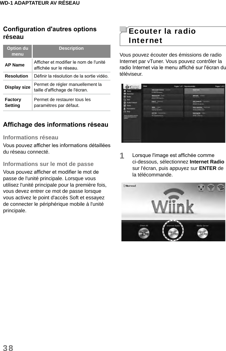 WD-1 ADAPTATEUR AV RÉSEAU38Congurationd&apos;autresoptionsréseauOption du menu DescriptionAP Name Afcher et modier le nom de l&apos;unité afchée sur le réseau.Resolution  Dénir la résolution de la sortie vidéo. Display size  Permet de régler manuellement la taille d&apos;afchage de l&apos;écran. Factory Setting  Permet de restaurer tous les paramètres par défaut.AfchagedesinformationsréseauInformations réseauVous pouvez afcher les informations détaillées du réseau connecté.Informations sur le mot de passeVous pouvez afcher et modier le mot de passe de l&apos;unité principale. Lorsque vous utilisez l&apos;unité principale pour la première fois, vous devez entrer ce mot de passe lorsque vous activez le point d&apos;accès Soft et essayez de connecter le périphérique mobile à l&apos;unité principale.Ecouter la radio InternetVous pouvez écouter des émissions de radio Internet par vTuner. Vous pouvez contrôler la radio Internet via le menu afché sur l&apos;écran du téléviseur.1Lorsque l&apos;image est afchée comme ci-dessous, sélectionnez Internet Radio sur l&apos;écran, puis appuyez sur ENTER de la télécommande.