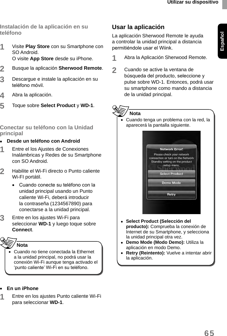 Utilizar su dispositivoEspañol65Instalación de la aplicación en su teléfono1Visite Play Store con su Smartphone con SO Android.O visite App Store desde su iPhone. 2Busque la aplicación Sherwood Remote. 3Descargue e instale la aplicación en su teléfono móvil. 4Abra la aplicación.5Toque sobre Select Product y WD-1.Conectar su teléfono con la Unidad principal •Desde un teléfono con Android1Entre el los Ajustes de Conexiones Inalámbricas y Redes de su Smartphone con SO Android.2Habilite el Wi-Fi directo o Punto caliente Wi-FI portátil. •Cuando conecte su teléfono con la unidad principal usando un Punto caliente Wi-Fi, deberá introducir la contraseña (1234567890) para conectarse a la unidad principal. 3Entre en los ajustes Wi-Fi para seleccionar WD-1 y luego toque sobre Connect.  •Cuando no tiene conectada la Ethernet a la unidad principal, no podrá usar la conexión Wi-Fi aunque tenga activado el ‘punto caliente’ Wi-Fi en su teléfono. Nota •En un iPhone1Entre en los ajustes Punto caliente Wi-Fi para seleccionar WD-1. Usar la aplicaciónLa aplicación Sherwood Remote le ayuda a controlar la unidad principal a distancia permitiéndole usar el Wiink.1Abra la Aplicación Sherwood Remote. 2Cuando se active la ventana de búsqueda del producto, seleccione y pulse sobre WD-1. Entonces, podrá usar su smartphone como mando a distancia de la unidad principal.  •Cuando tenga un problema con la red, la aparecerá la pantalla siguiente. •Select Product (Selección del producto): Comprueba la conexión de Internet de su Smartphone, y selecciona la unidad principal otra vez. •Demo Mode (Modo Demo): Utiliza la aplicación en modo Demo. •Retry (Reintento): Vuelve a intentar abrir la aplicación.Nota